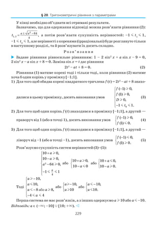 229
У кінці необхідно об’єднати всі отримані результати.
Зазначимо, що для одержання відповіді можна розв’язати рівняння (2):
2
1, 2
64
4
,
a a
t
± −
= а потім розв’язати сукупність нерівностей: –1 m t1
m 1,
–1 m t2
m 1, але нерівності з коренями (ірраціональні) буде розглянуто тільки
в наступному розділі, та й розв’язувати їх досить складно.
Р о з в ’ я з а н н я
Задане рівняння рівносильне рівнянням: 1 – 2 sin2
x + a sin x – 9 = 0,
2 sin2
x – a sin x + 8 = 0. Заміна sin x = t дає рівняння
2t2
– at + 8 = 0. (2)
Рівняння (1) матиме корені тоді і тільки тоді, коли рівняння (2) матиме
хоча б один корінь у проміжку [–1;1].
1) Для того щоб обидва корені квадратного тричлена f (t) = 2t2
– at + 8 знахо
дилися в цьому проміжку, досить виконання умов
0
( 1) 0,
(1) 0,
0,
1 1.
f
f
D
t
−




−
l
l
l
m m
(3)
2) Для того щоб один корінь f (t) знаходився в проміжку [–1;1], а другий —
праворуч від 1 (або в точці 1), досить виконання умов
( 1) 0,
(1) 0.
f
f
−


l
m
(4)
3) Для того щоб один корінь f (t) знаходився в проміжку [–1;1], а другий —
ліворуч від –1 (або в точці –1), досить виконання умов
( 1) 0,
(1) 0.
f
f
−


m
l
(5)
Розв’язуємо сукупність систем нерівностей (3)–(5):
2
4
10 0,
10 0,
64 0,
1 1
a
a
a
a
+
 −

 −

−

l
l
l
m m
або
10 0,
10 0
a
a
+

−
l
m
або
10 0,
10 0.
a
a
+

−
m
l
Тоді
або
10,
10,
8 8,
4 4
a
a
a a
a
−



−
−
l
m
m l
m m
або
10,
10
a
a
−


l
l
або
10,
10.
a
a
−


m
m
Перша система не має розв’язків, а з інших одержуємо a l 10 або a m –10.
Відповідь: a ∈ (–×; –10] [10; +×).
§ 20. Тригонометричні рівняння з параметрами
 