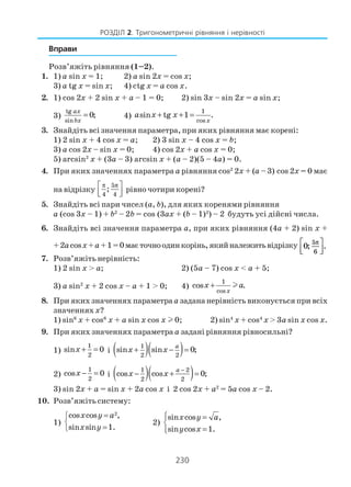 230
РОЗДІЛ 2. Тригонометричні рівняння і нерівності
Вправи
Розв’яжіть рівняння (1–2).
1. 1) a sin x = 1; 2) a sin 2x = cos x;
3) a tg x = sin x; 4) ctg x = a cos x.
2. 1) cos 2x + 2 sin x + a – 1 = 0; 2) sin 3x – sin 2x = a sin x;
3)
tg
sin
0;
ax
bx
= 4)
1
cos
sin tg 1 .
x
a x x+ + =
3. Знайдіть всі значення параметра, при яких рівняння має корені:
1) 2 sin x + 4 cos x = a; 2) 3 sin x – 4 cos x = b;
3) a cos 2x – sin x = 0; 4) cos 2x + a cos x = 0;
5) arcsin2
x + (3a – 3) arcsin x + (a – 2)(5 – 4a) = 0.
4. При яких значеннях параметра а рівняння cos2
2x + (a – 3) cos 2x = 0 має
на відрізку
5
4 4
;
π π 
  
рівно чотири корені?
5. Знайдіть всі пари чисел (a, b), для яких коренями рівняння
a (cos 3x – 1) + b2
– 2b = cos (3ax + (b – 1)2
) – 2 будуть усі дійсні числа.
6. Знайдіть всі значення параметра а, при яких рівняння (4a + 2) sin x +
+2acosx+a +1=0маєточноодинкорінь,якийналежитьвідрізку 0
5
6
; .
π



7. Розв’яжіть нерівність:
1) 2 sin x > a; 2) (5a – 7) cos x < a + 5;
3) a sin2
x + 2 cos x – a + 1 > 0; 4)
1
cos
cos .
x
x a+ l
8. При яких значеннях параметраа задана нерівність виконується при всіх
значенняхх?
1) sin6
x + cos6
x + a sin x cos x l 0; 2) sin4
x + cos4
x > 3a sin x cos x.
9. При яких значеннях параметра а задані рівняння рівносильні?
1)
1
2
sin 0x + = і ( )( )1
2 2
sin sin 0;
a
x x+ − =
2)
1
2
cos 0x − = і ( )( )1 2
2 2
cos cos 0;
a
x x
−
− + =
3) sin 2x + a = sin x + 2a cos x і 2 cos 2x + a2
= 5a cos x – 2.
10. Розв’яжіть систему:
1)
2
cos cos ,
sin sin 1.
x y a
x y
=

=
2)
sin cos ,
sin cos 1.
x y a
y x
 =

=
 