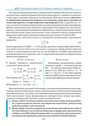 235
За означенням рівносильності нерівностей потрібно забезпечити, щоб ко
жен розв’язок першої нерівності був розв’язком другої і, навпаки, кожен роз
в’язок другої нерівності був розв’язком першої. Для цього доситьзабезпечи
ти збереження правильної нерівності на кожному кроці розв’язування не
тільки при прямих, а й при зворотних перетвореннях. Це і є другий о р і є н
т и р для розв’язування нерівностей за допомогою рівносильних перетворень.
Дійсно, кожен розв’язок нерівності перетворює її на правильну числову не
рівність,іякщоправильнанерівністьзберігається,торозв’язоккожноїзнерів
ностей буде також і розв’язком іншої, отже, нерівності будуть рівносильні
(відповідні орієнтири схематично представлено в пункті 5 таблиці 38).
Наприклад, щоб розв’язати за допомогою рівносильних перетворень
нерівність
3
1
0,
x
x
−
+
> (1)
досить врахувати її ОДЗ: х + 1 ≠ 0 і умову додатності дробу (дріб буде додат
ним тоді і тільки тоді, коли чисельник і знаменник дробу мають однакові
знаки), а також звернути увагу на те, що на ОДЗ всі потрібні перетворення
можна виконати як у прямому, так і у зворотному напрямках із збереженням
правильної нерівності.
Р о з в ’ я з а н н я К о м е н т а р
§ 21. Розв’язування нерівностей. Рівняння і нерівності з модулями
Задана нерівність рівносильна
сукупності двох систем:
3 0,
1 0
x
x
− >

+ >
або
3 0,
1 0.
x
x
− <

+ <
(2)
Тоді одержуємо
3,
1
x
x
>

> −
або
3,
1.
x
x
<

< −
Отже, x > 3 або x < –1.
Відповідь: (–×; –1) (3; +×).
Зауважимо, що при запису умови
додатностідробу—сукупностісистем
(2) — ми неявно врахували ОДЗ не
рівності (1). Дійсно, якщо x + 1 > 0
абоx+1<0,то x+1≠0,томувявному
вигляді ОДЗ заданої нерівності не за
писанаприоформленнірозв’язання.
Крім виділених загальних орієнтирів, для виконання рівносильних пере
творень нерівностей можна також користуватися спеціальними теоремами
прорівносильність.Узв’язкузуточненнямозначеннярівносильностінерівно
стей узагальнимо також формулювання найпростіших теорем про рівно
сильність нерівностей, відомих з курсу алгебри 9 класу.
1. Якщо з однієї частини нерівності перенести в іншу частину додан
ки з протилежним знаком, то одержимо нерівність, рівносильну
заданій (на будь якій множині).
2. Якщо обидві частини нерівності помножити або поділити на одне й
тесамедодатнечисло(абонаоднуйтусамуфункцію,щовизначена
і додатна на ОДЗ заданої нерівності), не змінюючи знак нерівності,
то одержимо нерівність, рівносильну заданій (на ОДЗ заданої).
 