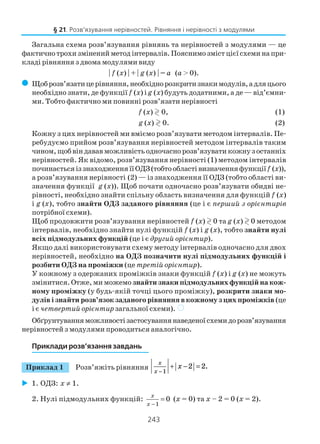 243
Загальна схема розв’язування рівнянь та нерівностей з модулями — це
фактичнотрохизміненийметодінтервалів.Пояснимозмістцієїсхеминапри
кладі рівняння з двома модулями виду
| f (x) | + | g (x) | = a (a > 0).
( Щоброзв’язатицерівняння,необхіднорозкритизнакимодулів,адляцього
необхідно знати, де функції f (x) іg (x) будуть додатними, а де — від’ємни
ми. Тобто фактично ми повинні розв’язати нерівності
f (x) 0, (1)
g (x) 0. (2)
Кожну з цих нерівностей ми вміємо розв’язувати методом інтервалів. Пе
ребудуємо прийом розв’язування нерівностей методом інтервалів таким
чином,щобвіндававможливістьодночаснорозв’язуватикожнузостанніх
нерівностей. Як відомо, розв’язування нерівності (1) методом інтервалів
починаєтьсяіззнаходженняїїОДЗ(тобтообластівизначенняфункціїf (x)),
а розв’язування нерівності (2) — із знаходження її ОДЗ (тобто області ви
значення функції g (x)). Щоб почати одночасно розв’язувати обидві не
рівності, необхідно знайти спільну область визначення для функцій f (x)
і g (x), тобто знайти ОДЗ заданого рівняння (це і є перший з орієнтирів
потрібної схеми).
Щоб продовжити розв’язування нерівностей f (x) 0 та g (x) 0 методом
інтервалів, необхідно знайти нулі функцій f (x) і g (x), тобто знайти нулі
всіх підмодульних функцій (це і є другий орієнтир).
Якщо далі використовувати схему методу інтервалів одночасно для двох
нерівностей, необхідно на ОДЗ позначити нулі підмодульних функцій і
розбити ОДЗ на проміжки (це третій орієнтир).
У кожному з одержаних проміжків знаки функцій f (x) і g (x) не можуть
змінитися. Oтже, ми можемо знайти знаки підмодульних функцій на кож
ному проміжку (у будь якій точці цього проміжку), розкрити знаки мо
дулів і знайти розв’язок заданого рівняння в кожному з цих проміжків (це
і є четвертий орієнтир загальної схеми). )
Обґрунтуванняможливостізастосуваннянаведеноїсхемидорозв’язування
нерівностей з модулями проводиться аналогічно.
Приклади розв’язання завдань
Приклад 1 Розв’яжіть рівняння
x
x
x
−
+ − =
1
2 2.
1. ОДЗ: х ≠ 1.
2. Нулі підмодульних функцій:
1
0
x
x −
= (х = 0) та х – 2 = 0 (х = 2).
§ 21. Розв’язування нерівностей. Рівняння і нерівності з модулями
 