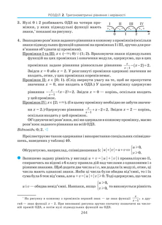 244
РОЗДІЛ 2. Тригонометричні рівняння і нерівності
3. Нулі 0 і 2 розбивають ОДЗ на чотири про
міжки, у яких підмодульні функції мають
знаки,*
показані на рисунку.
4. Знаходимо розв’язки заданого рівняння в кожному з проміжків (оскільки
знаки підмодульних функцій однакові на проміжках І і ІІІ, зручно для роз
в’язання об’єднати ці проміжки).
Проміжки І та ІІІ: х ∈ (–×; 0) (1; 2). Враховуючи знаки підмодульних
функцій на цих проміжках і означення модуля, одержуємо, що в цих
проміжках задане рівняння рівносильне рівнянню ( )1
2 2.
x
x
x
−
− − =
Звідси х = 0 або х = 2. У розглянуті проміжки одержані значення не
входять, отже, у цих проміжках коренів немає.
Проміжок ІІ: х ∈ [0; 1). (Слід звернути увагу на те, щоб не пропустити
значення х = 0, яке входить в ОДЗ.) У цьому проміжку одержуємо
рівняння ( )
1
2 2.
x
x
x
−
− − − = Звідси х = 0 — корінь, оскільки входить
у цейпроміжок.
Проміжок ІV: х∈ [2; +×). (І в цьому проміжку необхідно не забути значен
ня х = 2.) Oдержуємо рівняння
1
2 2.
x
x
x
−
+ − = Звідси х = 2 — корінь,
оскільки входить у цей проміжок.
Об’єднуючивсірозв’язки,якімиодержаливкожномупроміжку,маємо
розв’язок заданого рівняння на всій ОДЗ.
Відповідь: 0; 2.
Проілюструємо також одержання і використання спеціальних співвідно
шень, наведених у таблиці 40.
Обґрунтуємо, наприклад, співвідношення 5:
0,
0.
u
u v u v
v

+ = + ⇔ 

l
l
( Запишемо задану рівність у вигляді u + v = | u | + | v | і проаналізуємо її,
спираючись на відомі з 6 класу правила дій над числами з однаковими і з
різними знаками. Щоб додати два числаu і v, ми додали їх модулі, отже, ці
числа мають однакові знаки. Якби ці числа були обидва від’ємні, то і їх
сума була б теж від’ємна, алеu + v= | u | + | v | l 0. Тоді одержуємо, що числа
u і v — обидва невід’ємні. Навпаки, якщо
0,
0,
u
v



l
l
то виконується рівність
*
На рисунку в кожному з проміжків перший знак — це знак функції
1
,
x
x −
а дру
гий — знак функції х – 2. При виконанні рисунка зручно спочатку позначити на число
вій прямій ОДЗ, а потім нулі підмодульних функцій на ОДЗ.
 