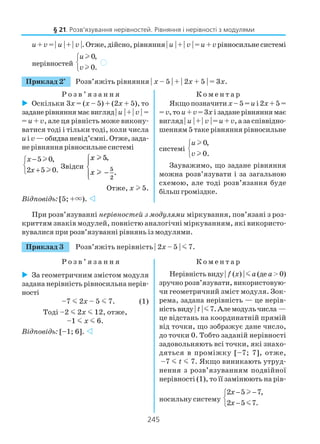 245
u+v = | u | + | v |.Отже,дійсно,рівняння| u | + | v | =u+vрівносильнесистемі
нерівностей
0,
0.
u
v



l
l
)
Приклад 2*
Розв’яжіть рівняння | x – 5 | + | 2x + 5 | = 3x.
Р о з в ’ я з а н н я К о м е н т а р
§ 21. Розв’язування нерівностей. Рівняння і нерівності з модулями
Оскільки 3х = (х – 5) + (2х + 5), то
заданерівняннямаєвигляд| u |+| v | =
= u + v, але ця рівність може викону
ватися тоді і тільки тоді, коли числа
uі v — обидва невід’ємні. Отже, зада
не рівняння рівносильне системі
5 0,
2 5 0.
x
x
−

+
l
l Звідси
x
x
l
l
5
5
2
,
.−




Отже, x l 5.
Відповідь: [5; +×).
Якщо позначити x– 5 =u і2x+ 5 =
= v,то u+v=3x ізаданерівняннямає
вигляд | u | + | v | =u+v, а за співвідно
шенням 5 таке рівняння рівносильне
системі
0,
0.
u
v



l
l
Зауважимо, що задане рівняння
можна розв’язувати і за загальною
схемою, але тоді розв’язання буде
більш громіздке.
При розв’язуванні нерівностей з модулями міркування, пов’язані з роз
криттям знаків модулей, повністю аналогічні міркуванням, які використо
вувалися при розв’язуванні рівнянь із модулями.
Приклад 3 Розв’яжіть нерівність | 2x – 5 | m 7.
Р о з в ’ я з а н н я К о м е н т а р
За геометричним змістом модуля
задана нерівність рівносильна нерів
ності
–7 m 2x – 5 m 7. (1)
Тоді –2 m 2x m 12, отже,
–1 m x m 6.
Відповідь: [–1; 6].
Нерівністьвиду| f (x) | ma(де a>0)
зручно розв’язувати, використовую
чи геометричний зміст модуля. Зок
рема, задана нерівність — це нерів
ністьвиду| t |m7.Алемодульчисла —
це відстань на координатній прямій
від точки, що зображує дане число,
до точки 0. Тобто заданій нерівності
задовольняють всі точки, які знахо
дяться в проміжку [–7; 7], отже,
–7 m t m 7. Якщо виникають утруд
нення з розв’язуванням подвійної
нерівності (1), то її замінюють на рів
носильну систему
2 5 7,
2 5 7.
x
x
− −

−
l
m
 