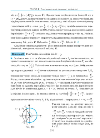 252
РОЗДІЛ 2. Тригонометричні рівняння і нерівності
1
2
sin x = ( )( )6
1 , .
n
x n n
π
= − + π ∈Z Враховуючи періодичність функції sin x
(T = 2π), досить записати розв’язок заданої нерівності на одному періоді. На
відрізку довжиною 2π можна взяти, наприклад, такі абсциси точок перетину
графіків функцій y = sinx і
1
2
:y = 1
6
,x
π
= 2
5
6
x
π
= (усі інші абсциси точок пере
тинувідрізняютьсявіднихна2πk).Тодінаодномуперіодірозв’язкамизаданої
нерівності є:
5
6 6
x
π π
< < (абсциси виділених точок графіка y = sin x). Усі інші
розв’язкизаданоїнерівностіодержуютьсядодаваннямдознайденихрозв’язків
чисел виду 2πk, де k ∈ Z. Відповідь:
5
6 6
2 2 , .k x k k
π π
+ π < < + π ∈Z
Аналогічно можна одержати і розв’язки інших видів найпростіших не
рівностей, наведених у пункті 1 таблиці 41.
Приклад 2 Розв’яжіть нерівність
1
2
cos .x > −
Оскільки cos x — це абсциса відповідної точки Рх
одиничного кола, то
при всіх значеннях x, які задовольняють даній нерівності, точка Рх
має абс
цису, більшу за ( )1
2
.− Усі такі точки на одиничному колі (рис. 103) лежать
праворуч від прямої
1
2
t = − (вони зображені на рисунку синьою дугою 1 2x xP P
без крайніх точок, оскільки в крайніх точках
1
2
cos ,x = − а не більший за )1
2
.−
Якщо, записуючи відповідь, рухатися проти годинникової стрілки, то точ
ка 1xP буде початком дуги 1xP 2
,xP а точка 2xP — її кінцем. Спочатку запишемо
відповідь на одному періоді (нагадаємо, що для косинуса він дорівнює 2π).
Для точок Рх
виділеної дуги x1
< x < x2
. Оскільки точка 2xP знаходиться
у верхній півплощині, то можна взяти ( )2
1
2
arccosx = − = 2
3 3
.
π π
π − = Врахо
вуючи симетричність точок 2xP і 1xP відносно осі t, одержуємо 1 2
2
3
.x x
π
= − = −
Таким чином, на одному періоді
розв’язками заданої нерівності є
2 2
3 3
.x
π π
− < < Через період 2π значен
ня косинуса повторюються. Отже,
усі інші розв’язки заданої нерівності
отримуємо додаванням до знайде
них розв’язків чисел виду 2πk, де
k ∈ Z.Рис. 103
 