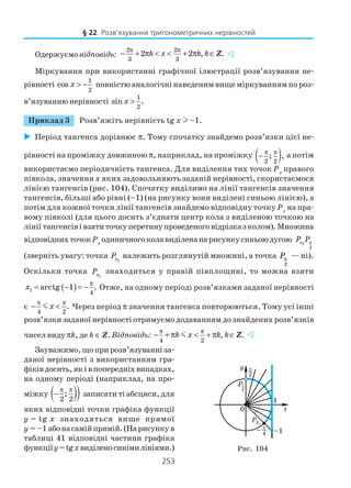 253
Одержуємо відповідь:
2 2
3 3
2 2 , .k x k k
π π
− + π < < + π ∈Z
Міркування при використанні графічної ілюстрації розв’язування не
рівності
1
2
cos x > − повністю аналогічні наведеним вище міркуванням по роз
в’язуванню нерівності
1
2
sin .x >
Приклад 3 Розв’яжіть нерівність tg x l –1.
Період тангенса дорівнює π. Тому спочатку знайдемо розв’язки цієї не
рівності на проміжку довжиною π, наприклад, на проміжку ( )2 2
; ,
π π
− а потім
використаємо періодичність тангенса. Для виділення тих точок Рх
правого
півкола, значення x яких задовольняють заданій нерівності, скористаємося
лінією тангенсів (рис. 104). Спочатку виділимо на лінії тангенсів значення
тангенсів, більші або рівні (–1) (на рисунку вони виділені синьою лінією), а
потім для кожної точки лінії тангенсів знайдемо відповідну точку Px
на пра
вому півколі (для цього досить з’єднати центр кола з виділеною точкою на
лінії тангенсівівзятиточкуперетинупроведеноговідрізказколом).Множина
відповіднихточокPx
одиничногоколавиділенанарисункусиньоюдугою 1
2
xP Pπ
(зверніть увагу: точка 1xP належить розглянутій множині, а точка
2
Pπ — ні).
Оскільки точка 1xP знаходиться у правій півплощині, то можна взяти
( )1
4
arctg 1 .x
π
= − = − Отже, на одному періоді розв’язками заданої нерівності
є
4 2
.x
π π
− <m Через період π значення тангенса повторюються. Тому усі інші
розв’язки заданої нерівності отримуємо додаванням до знайдених розв’язків
чисел виду πk, де k ∈ Z. Відповідь:
4 2
, .k x k k
π π
− + π < + π ∈m Z
Зауважимо, що при розв’язуванні за
даної нерівності з використанням гра
фіківдосить,яківпопередніхвипадках,
на одному періоді (наприклад, на про
міжку ( ))2 2
;
π π
− записати ті абсциси, для
яких відповідні точки графіка функції
y = tg x знаходяться вище прямої
y = –1 абонасамійпрямій.(Нарисункув
таблиці 41 відповідні частини графіка
функціїy=tgxвиділеносинімилініями.) Рис. 104
§ 22. Розв’язування тригонометричних нерівностей
 