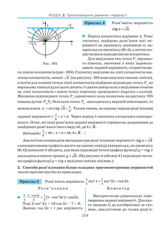 254
РОЗДІЛ 2. Тригонометричні рівняння і нерівності
Приклад 4 Розв’яжіть нерівність
ctg x < 3.
Період котангенса дорівнює π. Тому
спочатку знайдемо розв’язки цієї не
рівності на проміжку довжиною π, на
приклад на проміжку (0; π), а потім ско
ристаємося періодичністю котангенса.
Для виділення тих точок Px
верхньо
го півкола, значення x яких задоволь
няють заданій нерівності, скористаємо
ся лінією котангенсів (рис. 105). Спочатку виділимо на лінії котангенсів зна
чення котангенсів, менші 3 (на рисунку 105 вони виділені синьою лінією),
а потім для кожної точки лінії котангенсів знайдемо відповідну точку Px
на
верхньому півколі (для цього досить з’єднати центр кола з виділеною точкою
на лінії котангенсів і взяти точку перетину проведеного відрізка з колом).
Множина відповідних точок Px
одиничного кола позначена на рисунку 105
синьою дугою 1xP Pπ. Оскільки точка 1xP знаходиться у верхній півплощині, то
можна взяти 1
6
arcctg 3 .x
π
= = Таким чином, на одному періоді розв’язками
заданої нерівності є
6
.x
π
< < π Через період π значення котангенса повторю
ються. Отже, всі інші розв’язки заданої нерівності отримуємо додаванням до
знайдених розв’язків чисел виду πk, де k ∈ Z.
Відповідь:
6
, .k x k k
π
+ π < < π + π ∈Z
Аналогічно попереднім випадкам при розв’язуванні нерівності ctg x < 3
з використанням графіків досить на одному періоді (наприклад, на проміжку
(0;π))записатитіабсциси,дляякихвідповідніточкиграфікафункції y= ctg x
знаходяться нижче прямої y = 3. (На рисунку в таблиці 41 відповідні части
ни графіка функції y = ctg x виділено синіми лініями.)
2. Способи розв’язування більш складних тригонометричних нерівностей
також проілюструємо на прикладах.
Приклад 5 Розв’яжіть нерівність 2 25 1
4 4
sin sin 2 cos2 .x x x+ <
Р о з в ’ я з а н н я К о м е н т а р
Рис. 105
( )25 1 cos2 1
4 2 4
1 cos 2 cos2 .
x
x x
−
⋅ + − <
Тоді 2 cos2
2x + 13 cos 2x – 7 > 0.
Заміна: cos 2x = t дає нерівність
Використаємо рівносильні пере
твореннязаданоїнерівності.Дляцьо
го зведемо її до алгебраїчної за схе
мою, аналогічною до схеми розв’я
 