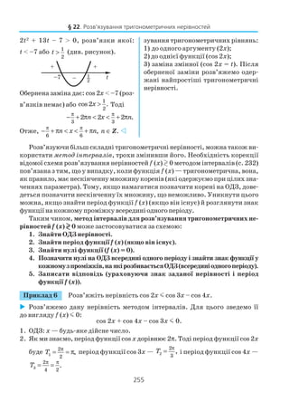 255
Розв’язуючи більш складні тригонометричні нерівності, можна також ви
користати метод інтервалів, трохи змінивши його. Необхідність корекції
відомої схеми розв’язування нерівностейf (x) 0 методом інтервалів (с. 232)
пов’язана з тим, що у випадку, коли функція f (x) — тригонометрична, вона,
як правило, має нескінченну множину коренів (які одержуємо при цілих зна
ченнях параметра). Тому, якщо намагатися позначити корені на ОДЗ, дове
деться позначити нескінченну їх множину, що неможливо. Уникнути цього
можна, якщо знайти період функції f (x) (якщо він існує) й розглянути знак
функції на кожному проміжку всередині одного періоду.
Таким чином, метод інтервалів для розв’язування тригонометричних не
рівностей f (x) 0 може застосовуватися за схемою:
1. Знайти ОДЗ нерівності.
2. Знайти період функції f (x) (якщо він існує).
3. Знайти нулі функції (f (x) = 0).
4. Позначити нулі на ОДЗ всередині одного періоду і знайти знак функції у
кожномузпроміжків,наякірозбиваєтьсяОДЗ(всерединіодногоперіоду).
5. Записати відповідь (ураховуючи знак заданої нерівності і період
функції f (x)).
Приклад 6 Розв’яжіть нерівність cos 2x m cos 3x – cos 4x.
Розв’яжемо дану нерівність методом інтервалів. Для цього зведемо її
до вигляду f (x) m 0:
cos 2х + cos 4х – cos 3x m 0.
1. ОДЗ: х — будь яке дійсне число.
2. Як ми знаємо, період функції cos х дорівнює 2π. Тоді період функції cos 2x
буде 1
2
2
,T
π
= = π період функції cos 3x — 2
2
3
,T
π
= і період функції cos 4x —
3
2
4 2
.T
π π
= =
2t2
+ 13t – 7 > 0, розв’язки якої:
t < –7 або 1
2
t > (див. рисунок).
Обернена заміна дає: cos 2x < –7 (роз
в’язків немає) або
1
2
cos2 .x > Тоді
3 3
2 2 2 .n x n
π π
− + π < < + π
Отже,
6 6
,n x n
π π
− + π < < + π n ∈ Z.
зування тригонометричних рівнянь:
1) до одного аргументу (2x);
2) до однієї функції (cos 2x);
3) заміна змінної (cos 2x = t). Після
оберненої заміни розв’яжемо одер
жані найпростіші тригонометричні
нерівності.
§ 22. Розв’язування тригонометричних нерівностей
 