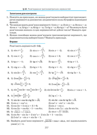 257
Запитання для контролю
1. Поясніть на прикладах, як можна розв’язувати найпростіші тригономет
ричні нерівності за допомогою: а) одиничного кола; б) графіка відповідної
функції.
2. Чи завжди мають розв’язки нерівності: 1) sin x < a; 2) sin x > a; 3) cosx < a;
4) cos x > a; 5) tg x < a; 6) tg x > a; 7) ctg x < a; 8) ctg x > a? Чи можуть бути
розв’язками якихось із цих нерівностей всі дійсні числа? Наведіть при
клади.
3. Якими способами можна розв’язувати тригонометричні нерівності, що
відрізняються від найпростіших ? Наведіть приклади.
Вправи
Розв’яжіть нерівність (1–14).
1. 1)
1
2
sin ;x m 2)
2
2
sin ;x > − 3) sin x < –2; 4)
3
2
sin .xl
2. 1)
1
2
cos ;x > 2) 3
2
cos ;x < − 3) cos x m 3; 4)
2
2
cos .xl
3. 1) tg x < –1; 2) tg xl 3; 3)
3
3
tg ;x > 4) tg x m 1.
4. 1) ctg 3;x > − 2) ctg x l 1; 3) ctg x m –1; 4)
3
3
ctg .x <
5. 1)
2
2
sin2 ;x > 2)
3
3 2
cos ;
x
m 3)
2
tg 3;
x
−l 4) ctg 5x < 1.
6. 1) ( )3
2cos 2 1;x
π
− l 2) ( )4
3tg 3 3;x
π
+ <
3) ( )3 4
2sin 1;
x π
+ m 4) ( )6
2 cos 4 2.x
π
− >
7. 1)
1
6 6 2
sin cos 3 cos sin 3 ;x x
π π
− > 2)
1
4
sin5 cos5 ;x x m 3) sin x + cos x < 1.
8. 1) sin ;2
3
1
2
x −( ) <
π
2) | tg x | > 1.
9. 1) sin cos ;4 4 2 3x x x+ >ctg 2) sin cos .4 4 2 3x x x− <tg
10. 1) sin x > cos2
x; 2) cos2
x – sin2
x > sin 2x.
11. 1) cos 2x + 5 cos x + 3 l 0; 2) sin x < cos x.
12. 1) cos 2x + cos 6x > 1 + cos 8x; 2) sin x sin 7x > sin 3x sin 5x.
13. 1) sin cos ;x x> − 2) sin 1 sin2 .x x> −
14. 1) sin 9x – sin 5x + 2 sin2
x < 2 sin 2x + 1 – cos 2x;
2) 2 sin2
x – sin x + sin 3x < 1.
15. Знайдіть розв’язки нерівності sin cos sin ,2x x x< − які задовольняють
умові | x | <π.
§ 22. Розв’язування тригонометричних нерівностей
 