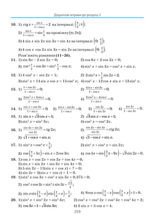 259
10. 1)
sin
1 cos
ctg 2
x
x
x
+
+ = на інтервалі ( )2
; ;
π
π
2)
sin
1 cos 2
sin
x x
x+
= на проміжку [π; 2π];
3) 4 sin x sin 2x sin 3x = sin 4x на інтервалі ( )2
0; ;
π
4) 4 cos x cos 2x sin 3x = sin 2х на інтервалі ( )3
0; .
π
Розв’яжіть рівняння (11–26).
11. 1) sin 6x – 2 sin 2x = 0; 2) cos 6x + 2 cos 2x = 0;
3) 2 2
2 2
cos cos 3 sin cos ;
x x
x x+ = − 4) sin2
x + sin 3x = cos2
x + sin x.
12. 1) 4 cos2
x – sin 2x = 1; 2) 2 1
2
3 sin sin2 2;x x+ =
3) sin2
x + 14sin x cos x = 15cos2
x; 4) cos2
x – 12cos x sin x = 13sin2
x.
13. 1)
1 cos 2
1 sin
0;
x
x
+
−
= 2)
sin sin3
1 cos
0;
x x
x
−
−
=
3)
22sin 3sin
1 cos
0;
x x
x
+
−
= 4)
23cos 4cos
1 sin
0.
x x
x
−
+
=
14. 1)
cos cos 3
1 sin
0;
x x
x
+
+
= 2)
sin sin3
1 cos
0;
x x
x
−
+
= 3)
cos 2
1 sin 2
0;
x
x+
= 4)
sin 2
1 sin 2
0.
x
x−
=
15. 1) sin cos ;x x+ =3 1 2) 3 1sin cos ;x x− =
3) sin2
x = sin2
3x; 4) cos2
x = cos2
3x.
16. 1)
sin 4 sin 2
cos 2
tg 2 ;
x x
x
x
+
= 2)
cos 2 sin 4
sin 2
ctg2 ;
x x
x
x
−
=
3) 1+ =cos sin ;x x 4) 1− =cos sin .x x
17. 1) 4 4 5
8
sin cos ;x x+ = 2) sin4
x + cos4
x = sin 2x;
3) ( )2
cos 5 sin 2cos 3 ;x x x
π
+ + = 4) ( )3
2
cos5 sin 9 3sin2 0.x x x+ π − − =
18. 1) cos x + cos 2x + cos 3x + cos 4x = 0;
2) sin x + sin 2x + sin 3x + sin 4x = 0;
3) 5 sin 2x – 11(sin x + cos x) + 7 = 0;
4) sin 2z + 5(sin z + cos z) + 1 = 0.
19. 1) sin3
x cos 3x + cos3
x sin 3x + 0,375 = 0;
2) 3 3 2
4
cos cos 3 sin sin 3 ;z z z z+ =
3) ( ) ( ) 1
3 3 8
sin sin sin ;x x x
π π
− + = 4) ( ) ( )3 3
8cos cos cos 1 0.
π π
− + + =x x x
20. 1) sin2
x + sin2
2x = sin2
3x; 2) cos2
x + cos2
2x + cos2
3x + cos2
4x = 2;
3) cos sin ;3 1 3 3x x= − 4) 3 sin x + 5 cos x = 4.
Додаткові вправи до розділу 2
 