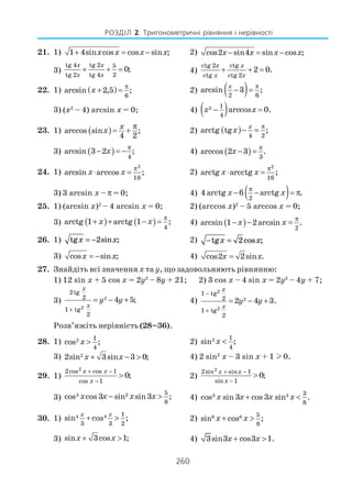 260
РОЗДІЛ 2. Тригонометричні рівняння і нерівності
21. 1) 1 4sin cos cos sin ;x x x x+ = − 2) cos2 sin4 sin cos ;x x x x− = −
3)
tg 4 tg 2 5
tg 2 tg 4 2
0;
x x
x x
+ + = 4)
ctg 2 ctg
ctg ctg 2
2 0.
x x
x x
+ + =
22. 1) ( )
6
arcsin 2,5 ;x
π
+ = 2) ( )2 6
arcsin 3 ;
x π
− =
3) (x2
– 4) arcsin x = 0; 4) ( )2 1
4
arccos 0.x x− =
23. 1) ( )arccos sin ;
4 2
x
x
π
= + 2) ( )
4 2
arctg tg ;
x
x
π
− =
3) ( ) 4
arcsin 3 2 ;x
π
− = − 4) ( ) 3
arccos 2 3 .x
π
− =
24. 1)
2
18
arcsin arccos ;x x
π
⋅ = 2)
2
16
arctg arcctg ;x x
π
⋅ =
3) 3 arcsin x – π = 0; 4) ( )2
4 arctg 6 arctg .x x
π
− − = π
25. 1) (arcsin x)2
– 4 arcsin x = 0; 2) (arccos x)2
– 5 arccos x = 0;
3) ( ) ( ) 4
arctg 1 arctg 1 ;x x
π
+ + − = 4) ( ) 2
arcsin 1 2arcsin .x x
π
− − =
26. 1) tg sin ;x x= −2 2) − =tg cos ;x x2
3) cos sin ;x x= − 4) cos2 2sin .x x=
27. Знайдіть всі значення х та у, що задовольняють рівнянню:
1) 12 sin x + 5 cos x = 2y2
– 8y + 21; 2) 3 cos x – 4 sin x = 2y2
– 4y + 7;
3) 2
2
2tg
2
1 tg
2
4 5;
x
x
y y
+
= − + 4)
2
2
2
1 tg
2
1 tg
2
2 4 3.
x
x
y y
−
+
= − +
Розв’яжіть нерівність (28–36).
28. 1) 2 1
4
cos ;x > 2) 2 1
4
sin ;x <
3) 2
2sin 3sin 3 0;x x+ − > 4) 2 sin2
x – 3 sin x + 1 l 0.
29. 1)
2
2cos cos 1
cos 1
0;
x x
x
+ −
−
> 2)
22sin sin 1
sin 1
0;
x x
x
+ −
−
>
3) 3 3 5
8
cos cos 3 sin sin3 ;x x x x− > 4) 3 3 3
8
cos sin 3 cos 3 sin .x x x x+ <
30. 1) 4 4 1
3 3 2
sin cos ;
x x
+ > 2) 6 6 5
8
sin cos ;x x+ >
3) sin 3cos 1;x x+ > 4) 3sin3 cos3 1.x x+ >
 