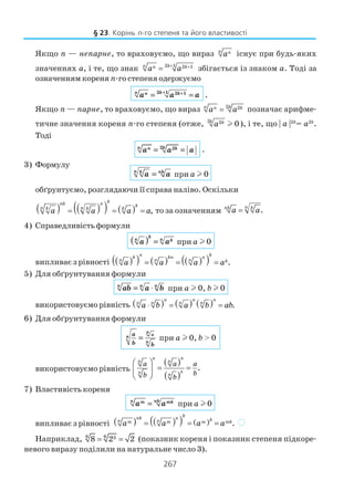 267
Якщо п — непарне, то враховуємо, що вираз n n
a існує при будь яких
значеннях а, і те, що знак 2 1 2 1n kn k
a a+ +
= збігається із знаком а. Тоді за
означенням кореня n го степеня одержуємо
2 1 2 1n kn k
a a a+ +
= = .
Якщо п — парне, то враховуємо, що вираз 2 2n kn k
a a= позначає арифме
тичне значення кореня n го степеня (отже, 2 2
0k k
a l ), і те, що | a |2k
= a2k
.
Тоді
2 2n kn k
a a a= = .
3) Формулу
n k nk
a a= при а l 0
обґрунтуємо, розглядаючи її справа наліво. Оскільки
( ) ( )( ) ( ) ,
knk n kn nk k k
a a a a= = = то за означенням .nnk k
a a=
4) Справедливість формули
( )k
nn ka a= при а l 0
випливає з рівності ( )( ) ( ) ( )( ) .
n kk kn n
n n n ka a a a= = =
5) Для обґрунтування формули
n n n
ab a b= ⋅ при а l 0, b l 0
використовуємо рівність ( ) ( ) ( ) .
n n n
n n n n
a b a b ab⋅ = =
6) Для обґрунтування формули
n
an
n
a
b b
= при а l 0, b > 0
використовуємо рівність
( )
( )
.
n n
n n
nn n
a a a
bb b
 
= = 
 
7) Властивість кореня
n nkm mk
a a= при а l 0
випливає з рівності ( ) ( )( ) ( ) .
knk n kn nm m m mka a a a= = = )
Наприклад, 66 38 2 2= = (показник кореня і показник степеня підкоре
невого виразу поділили на натуральне число 3).
§ 23. Корінь n го степеня та його властивості
 