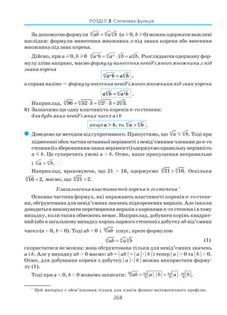 268
РОЗДІЛ 3. Степенева функція
За допомогою формули n n n
ab a b= (а l 0, b l 0) можна одержати важливі
наслідки: формули винесення множника з під знака кореня або внесення
множника під знак кореня.
Дійсно, при а l 0, b l 0 .n n n nn n
a b a b a b= ⋅ = Розглядаючи одержану фор
мулу зліва направо, маємо формулу винесення невід’ємного множника з під
знака кореня
n nna b a b= ,
а справа наліво —формулу внесення невід’ємного множника під знак кореня
nn na b a b= .
Наприклад, 5 5 5 5596 32 3 2 3 2 3.= ⋅ = ⋅ =
8) Зазначимо ще одну властивість коренів n го степеня:
для будь яких невід’ємних чисел a і b
якщо a > b, то n n
a b> .
( Доведемо це методом від супротивного. Припустимо, що .n n
a bm Тоді при
піднесенніобохчастиностанньоїнерівностізневід’ємнимичленамидоn го
степеня(іззбереженнямзнаканерівності)одержуємоправильнунерівність
a m b. Це суперечить умові a > b. Отже, наше припущення неправильне
і .n n
a b> )
Наприклад, враховуючи, що 21 > 16, одержуємо 4 4
21 16.> Оскільки
4
16 2,= маємо, що 4
21 2.>
Узагальнення властивостей кореня п го степеня *
Основна частина формул, які виражають властивості коренів n го степе
ня, обґрунтована для невід’ємних значень підкореневих виразів. Але інколи
доводиться виконувати перетворення виразів з коренямиn го степеня і в тому
випадку, коли таких обмежень немає. Наприклад, добувати корінь квадрат
ний (або в загальному випадку корінь парного степеня) з добутку ab від’ємних
чисел (a < 0, b < 0). Тоді ab > 0 і 2k
ab існує, проте формулою
n n n
ab a b= (1)
скористатися не можна: вона обґрунтована тільки для невід’ємних значень
a і b. Але у випадку ab > 0 маємо: ab = | ab | = | a |æ| b | і тепер | a | > 0 та | b | > 0.
Отже, для добування кореня з добутку | a |æ| b | можна використати форму
лу (1).
Тоді при a < 0, b < 0 можемо записати: 2 2 2 2 .= ⋅ = ⋅k k k kab a b a b
*
Цей матеріал є обов’язковим тільки для класів фізико математичного профілю.
 