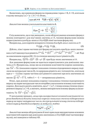 269
Зазначимо, що одержана формула справедлива і при a l 0, b l 0, оскільки
в цьому випадку | a | = a і | b | = b. Отже,
при ab lllll 0 2 2 2k k kab a b= ⋅ .
Аналогічно можна узагальнити властивість 6.
При 0
a
b
l
2
2
2
k
k
k
aa
b b
= .
Слід зазначити, що в тих випадках, коли обґрунтування основних формул
можна повторити і для від’ємних значень a і b, такими формулами можна
користуватися для будь яких а і b (з ОДЗ лівої частини формули).
Наприклад, для коренів непарного степеня для будь яких значень a і b
2 1 2 1 2 1
.k k k
ab a b+ + +
= ⋅ (2)
Дійсно, ліва і права частини цієї формули існують при будь яких значен
няхa таbівиконуєтьсярівність ( ) ( ) ( )2 +1 2 +1 2 +1
2 1 2 1 2 1 2 1
= .
k k k
k k k k
a b a b ab+ + + +
⋅ = Тоді
за означенням кореня (2k+1) го степеня виконується і рівність (2).
Наприклад, 3 3 3 315 15 5a b a b a b= ⋅ = при будь яких значеннях a і b.
Але деякими формулами не вдається користуватися для довільних зна
чень a і b. Наприклад, якщо ми за основною властивістю кореня запишемо,
що 6 32
a a= (показник кореня і показник степеня підкореневого виразу поді
лили на натуральне число 2), то одержана рівність не є тотожністю, оскільки
при a = –1 (ліва і права частина цієї рівності означені при всіх значеннях a)
маємо ( )2 36
1 1,− = − тобто 1 = –1 — неправильну рівність.
Отже, при діленні показника кореня і показника степеня підкореневого
виразу на парне натуральне число потрібно узагальнити основну властивість
кореня. Для цього досить помітити, щоa2
= | a |2
, і тепер основа степеня підко
реневоговиразу| a | l0,азначить,можнавикористатиосновнуформулу(влас
тивість 7):
26 62 3 .= =a a a
У загальному випадку, якщо при використанні основної властивості ко
реня доводиться ділити показник кореня і показник степеня підкореневого
виразу на парне натуральне число, то в результаті основу степеня підкоре
невого виразу доводиться брати за модулем, тобто
2 2 mkn nkm
a a= .
Аналогічно можна обґрунтувати й інші приклади використання основних
властивостей коренів при довільних значенняха і b (з ОДЗ лівої частини фор
мули), які наведено в таблиці 43.
§ 23. Корінь n го степеня та його властивості
 