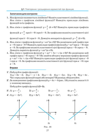 27
Запитання для контролю
1. Яка функція називається лінійною? Назвіть властивості лінійної функції.
Яка лінія є графіком лінійної функції? Наведіть приклади лінійних
функцій та їх графіків.
2. Яка лінія є графіком функції y
k
x
= (k ≠ 0)? Наведіть приклади графіків
функцій y
k
x
= при k > 0 і при k < 0. За графіками вкажіть властивості цієї
функції при k > 0 і при k < 0. Доведіть непарність функції y
k
x
= (k ≠ 0).
3. Яка лінія є графіком функції у = ах2
(а ≠ 0)? Як розміщено цей графік при
а >0іприа <0?Наведітьприкладиграфіківфункційу=ах2
при а > 0іпри
а < 0. За графіками вкажіть властивості цієї функції при а > 0 і при а < 0.
Доведіть парність функції у = ах2
(а ≠ 0).
4. Яка лінія є графіком функції y = ax2
+ bx + c (a ≠ 0)? Як розміщено цей
графік при а > 0 і при а < 0 ? Як знайти абсцису вершини графіка функції
y = ax2
+ bx + c (a ≠ 0)? Наведіть приклади графіків цієї функції при а > 0
і при а < 0. За графіками вкажіть властивості цієї функції при а > 0 і при
а < 0.
Вправи
1°. Побудуйте графік функції:
1) у = 3х – 2; 2) у = –х + 4; 3) у = –2; 4) у = –5х; 5) у = 0; 6) у = 4х .
Чи є серед цих функцій парні або непарні? Відповідь обґрунтуйте.
2*
. За наведеними графіками функцій у = kx + b (рис. 18) укажіть знаки k і b
у кожному випадку.
Побудуйте графік функції (3–5).
3°. 1) y
x
= −
2
; 2) y
x
=
3
; 3) y
x
= −
1
; 4) y
x
=
5
.
4°. 1) у = –2х2
; 2) у = 3х2
; 3) у = –3х2
; 4) у = 5х2
.
1) 2) 3)
Рис. 18
§ 1. Повторення і розширення відомостей про функцію
 