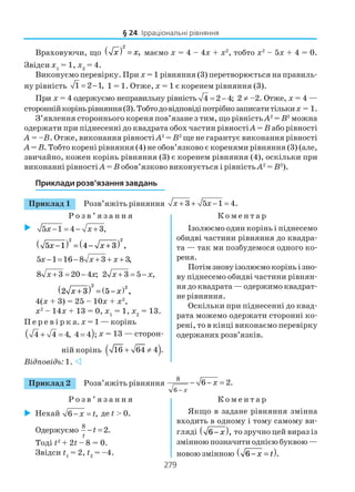 279
§ 24. Ірраціональні рівняння
Враховуючи, що x x( ) =
2
, маємо х = 4 – 4х + х2
, тобто х2
– 5х + 4 = 0.
Звідси х1
= 1, х2
= 4.
Виконуємо перевірку. При х = 1 рівняння (3) перетворюється на правиль
ну рівність 1 2 1,= − 1 = 1. Отже, х = 1 є коренем рівняння (3).
При х = 4 одержуємо неправильну рівність 4 2 4;= − 2 ≠ –2. Отже, х = 4 —
стороннійкоріньрівняння(3).Тобтодовідповідіпотрібнозаписатитільких = 1.
З’явлення стороннього кореня пов’язане з тим, що рівність А2
= В2
можна
одержати при піднесенні до квадрата обох частин рівності А = В або рівності
А = –В. Отже, виконання рівності А2
= В2
ще не гарантує виконання рівності
А = В. Тобто корені рівняння (4) не обов’язково є коренями рівняння (3) (але,
звичайно, кожен корінь рівняння (3) є коренем рівняння (4), оскільки при
виконанні рівності А = В обов’язково виконується і рівність А2
= В2
).
Приклади розв’язання завдань
Приклад 1 Розв’яжіть рівняння 3 5 1 4.x x+ + − =
Р о з в ’ я з а н н я К о м е н т а р
5 1 4 3,x x− = − +
5 1 4 3
2 2
x x−( ) = − +( ) ,
5 1 16 8 3 3,x x x− = − + + +
8 3 20 4 ;x x+ = − 2 3 5 ,x x+ = −
2 3 5
2 2
x x+( ) = −( ) ,
4(х + 3) = 25 – 10х + х2
,
х2
– 14х + 13 = 0, х1
= 1, х2
= 13.
П е р е в і р к а. х = 1 — корінь
( )4 4 4, 4 4 ;+ = = х = 13 — сторон
ній корінь ( )16 64 4 .+ ≠
Відповідь: 1.
Ізолюємо один корінь і піднесемо
обидві частини рівняння до квадра
та — так ми позбудемося одного ко
реня.
Потімзновуізолюємокоріньізно
ву піднесемо обидві частини рівнян
ня до квадрата — одержимо квадрат
не рівняння.
Оскільки при піднесенні до квад
рата можемо одержати сторонні ко
рені, то в кінці виконаємо перевірку
одержаних розв’язків.
Приклад 2 Розв’яжіть рівняння
8
6
6 2.
x
x
−
− − =
Р о з в ’ я з а н н я К о м е н т а р
Нехай 6 ,x t− = де t > 0.
Одержуємо
8
2.
t
t− =
Тоді t2
+ 2t – 8 = 0.
Звідси t1
= 2, t2
= –4.
Якщо в задане рівняння змінна
входить в одному і тому самому ви
гляді 6−( )x , то зручно цей вираз із
змінною позначити однією буквою —
новою змінною 6− =( )x t .
 
