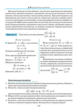 281
При розв’язуванні систем рівнянь, що містять ірраціональні рівняння,
найчастіше використовуються традиційні методи розв’язування систем
рівнянь: метод підстановки і метод заміни змінних. При розв’язуванні слід
враховувати, щозаміна змінних (разом з оберненою заміною) завжди є рівно
сильним перетворенням (звичайно, якщо при вибраній заміні не відбуваєть
ся звуження ОДЗ заданого рівняння чи системи). Але якщо для подальшого
розв’язування рівнянь, одержаних в результаті заміни, ми будемо користу
ватися рівняннями наслідками, то можемо отримати сторонні розв’язки,
і тоді одержані розв’язки доведеться перевіряти.
Приклад 4 Розв’яжіть систему рівнянь
x y
x y
4 4
3
3
+ =
− =




,
.
Р о з в ’ я з а н н я К о м е н т а р
§ 24. Ірраціональні рівняння
Заміна 4
x u= і y4
= v дає систему
2 2
3,
3.
u
u
+ =

− =
v
v
З першого рівняння цієї системи:
u = 3 – v.
Тоді з другого рівняння одержуємо
(3 – v)2
– v2
= 3.
Звідси v = 1, тоді u = 2.
Обернена заміна дає:
y4
1= , отже, y = 1;
4
2,x = отже, x = 16.
Відповідь: (16; 1).
Якщо позначити 4
x u= і y4
= v,
то 2x u= і y = v2. Тоді задана сис
тема буде рівносильна алгебраїчній
системі,якулегкорозв’язати,апісля
оберненої заміни одержати систему
найпростіших ірраціональних рів
нянь.
Враховуючи, що заміна та оберне
назамінаприводилидорівносильних
систем, одержуємо, що розв’язки за
даної системи збігаються з розв’язка
ми системи
x
y
4
4
2
1
=
=




,
,
тобто
16,
1.
x
y
=

=
Запитання для контролю
1. Назвіть основні методи розв’язування ірраціональних рівнянь. Наведіть
приклади застосування відповідних методів.
2. Поясніть, чому для розв’язування рівнянь
x x25 5
3 4 0+ − = , 3 6
2 0x x− − =
зручновикористатизамінузмінної.Укажітьзамінудлякожногорівняння.
3*
.Обґрунтуйте, що при піднесенні обох частин рівняння до непарного степе
ня завжди одержуємо рівняння, рівносильне заданому.
4*
.Поясніть, чому при піднесенні обох частин рівняння до парного степеня
можуть з’явитися сторонні корені. Як відсіюють сторонні корені?
 