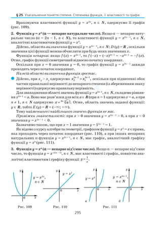 295
Враховуючи властивості функції у = х2п
, п ∈ N, одержуємо її графік
(рис. 109).
2. Функція y = xααααα
(ααααα — непарне натуральне число). Якщо α — непарне нату
ральне число (α = 2n – 1, n ∈ N), то властивості функції y = х2n – 1
, п ∈ N,
аналогічні властивостям функції y = x3
.
Дійсно, область визначення функції y = х2n – 1
, п ∈ N: D (y) = R , оскільки
значення цієї функції можна обчислити при будь яких значенняхх.
Функція непарна: якщо f (х) = х2п–1
, то f (–х) = (–х)2п–1
= –х2п–1
= –f (х).
Отже, графік функції симетричний відносно початку координат.
Оскільки при х = 0 значення у = 0, то графік функції у = х2п – 1
завжди
проходить через початок координат.
На всій області визначення функція зростає.
( Дійсно, при x2
> x1
одержуємо x xn n
2
2 1
1
2 1− −
> , оскільки при піднесенні обох
частин правильної нерівності до непарного степеня (із збереженням знаку
нерівності) одержуємо правильну нерівність. )
Длязнаходженняобластізначеньфункції у= х2п–1
, п∈ N, складеморівнян
нях2п–1
= a. Воно має розв’язки для всіх a ∈ R(при n = 1 одержуємоx = a, а при
n ≠ 1, п ∈ N одержуємо x an
= )−2 1
. Отже, область значень заданої функції:
y ∈ R, тобто Е (у) = R = (–×; +×).
Тому найменшого і найбільшого значень функція не має.
Проміжки знакосталості: при x > 0 значення y = x2n – 1
> 0, а при x < 0
значення y = x2n – 1
< 0.
Зазначимо також, що при x = 1 значення y = 12n – 1
= 1.
Як відомо з курсу алгебри та геометрії, графіком функції y=x1
=x єпряма,
якa проходить через початок координат (рис. 110), а при інших непарних
натуральних α функція y = x2n + 1
, п ∈ N, має графік, аналогічний графіку
функції у = х3
(рис. 111).
3. Функція y = xααααα
(ααααα — непарне від’ємне число). Якщо α — непарне від’ємне
число, то функція y = x–(2n – 1)
, п ∈ N, має властивості і графік, повністю ана
логічні властивостям і графіку функції
1
.
x
y =
§ 25. Узагальнення поняття степеня. Степенева функція, її властивості та графік
y = x2n
,
n ∈ N
y = x1
y = x3 y = x2n+1
,
n ∈ N
Рис. 109 Рис. 110 Рис. 111
а б
 