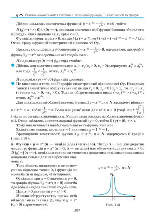 297
Дійсно, область визначення функції 2
2
1
:n
nx
y x−= = х ≠ 0, тобто
D (y) = (–×; 0) (0; +×), оскільки значення цієї функції можна обчислити
при будь яких значеннях х, крім x = 0.
Функція парна: при х ≠ 0, якщо f (x) = x–2n
, то f (–х) = (–х)–2п
= х– 2п
= f (х).
Отже, графік функції симетричний відносно осі Oy.
Враховуючи,щопри х ≠0значення 2
2
1
0,n
nx
y x−= = > одержуємо,що графік
функції у = х2п
не перетинає осі координат.
На проміжку (0; +×) функція спадає.
( Дійсно,длядодатнихзначеньпри x2
> x1
(x1
>0, x2
>0)одержуємо x xn n
2
2
1
2
> ,
але тоді 2 2
2 1
1 1
,n n
x x
< отже, x xn n
2
2
1
2− −
< . )
На проміжку (–×; 0) функція зростає.
( Це випливає з того, що її графік симетричний відносно осі Oy. Наведемо
також і аналітичне обґрунтування: якщо x1
< 0, x2
< 0 і x2
> x1
, то –x2
< –x1
(і тепер –x1
> 0, –x2
> 0). Тоді за обґрунтованим вище (–x2
)–2n
> (–x1
)–2n
,
отже, x xn n
2
2
1
2− −
> . )
Для знаходження області значень функції y= х–2п
, п∈ N, складемо рівнян
ня х–2п
= a, тобто 2
1
.nx
a= Воно має розв’язки для всіх a > 0 (тоді 2 1n
a
x

= ± 

і тільки при таких значеннях а. Усі ці числа і складуть область значень функ
ції. Отже, область значень заданої функції: y > 0, тобто Е (у) = (0; +×).
Тому найменшого і найбільшого значень функція не має.
Зазначимо також, що при x = 1 значення y = 1–2n
= 1.
Враховуючи властивості функції y = x–2n
, п ∈ N, одержуємо її графік
(рис. 113).
5. Функція y = xααααα
(ααααα — неціле додатне число). Якщо α — неціле додатне
число, то функція y = xα
(α > 0, α — не ціле) має область визначення х l 0:
D (y) = [0; +×), оскільки значення степеня з додатним не цілим показником
означено тільки для невід’ємних зна
чень х.
Тоді область визначення не симет
рична відносно точки 0, і функція не
може бути ні парною, ні непарною.
Оскільки при х = 0 значення у = 0,
то графік функції у = xα
(α > 0) завжди
проходить через початок координат.
При x > 0 значення y = xα
> 0.
Можна обґрунтувати, що на всій
області визначення функція y = xα
(α > 0) є зростаючою.
§ 25. Узагальнення поняття степеня. Степенева функція, її властивості та графік
12
2
,n
nx
y x n−= = ∈N
Рис. 113
 