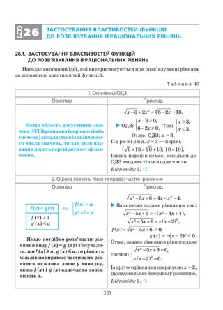 301
26.1. ЗАСТОСУВАННЯ ВЛАСТИВОСТЕЙ ФУНКЦІЙ
ДО РОЗВ’ЯЗУВАННЯ ІРРАЦІОНАЛЬНИХ РІВНЯНЬ
Нагадаємо основні ідеї, які використовуються при розв’язуванні рівнянь
за допомогою властивостей функцій.
Т а б л и ц я 47
ЗАСТОСУВАННЯ ВЛАСТИВОСТЕЙ ФУНКЦІЙ
ДО РОЗВ’ЯЗУВАННЯ ІРРАЦІОНАЛЬНИХ РІВНЯНЬ§§§§§2626262626
1. Скінченна ОДЗ
Орієнтир Приклад
Якщо область допустимих зна
чень(ОДЗ)рівняння(нерівностіабо
системи) складається із скінченно
го числа значень, то для розв’язу
вання досить перевірити всі ці зна
чення.
42
3 2 6 2 +18.x x x− + = −
ОДЗ:
3 0,
6 2 0.
x
x
−

−
l
l
Тоді
3,
3.
x
x



l
m
Отже, ОДЗ: х = 3.
П е р е в і р к а. х = 3 — корінь
( )4
0 18 0 18; 18 18 .+ = + =
Інших коренів немає, оскільки до
ОДЗ входить тільки одне число.
Відповідь: 3.
2. Оцінка значень лівої та правої частин рівняння
Орієнтир Приклад
Якщо потрібно розв’язати рів
няння виду f (x) = g (x) і з’ясувало
ся, що f (x) lllll a, g (x) mmmmm a, то рівність
між лівою і правою частинами рів
няння можлива лише у випадку,
якщо f (x) і g (x) одночасно дорів
нюють а.
2 2
5 6 4 4.x x x x− + = − −
Запишемо задане рівняння так:
( )2 2
5 6 4 4 ,x x x x− + = − − +
x x x2 2
5 6 2− + = − −( ) ,
( ) 2
5 6 0,f x x x= − + l
g (x) = –(х – 2)2
m 0.
Отже, задане рівняння рівносильне
системі
x x
x
2
2
5 6 0
2 0
− + =
− −( ) =




,
.
Іздругогорівнянняодержуємох =2,
щозадовольняєйпершомурівнянню.
Відповідь: 2.
f (x) l a
g (x) m a
( )
( )
,f x a
g x a
=
⇔ 
=
( ) ( )f x g x=
 