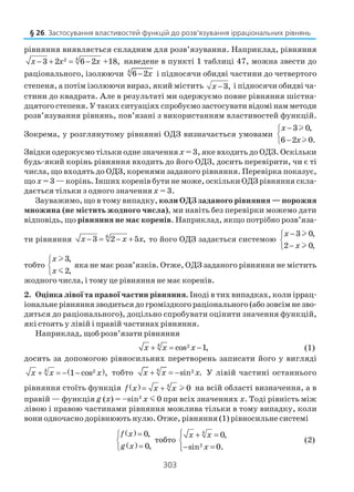 303
рівняння виявляється складним для розв’язування. Наприклад, рівняння
42
3 2 6 2 +18,x x x− + = − наведене в пункті 1 таблиці 47, можна звести до
раціонального, ізолюючи 4
6 2x− і підносячи обидві частини до четвертого
степеня, а потім ізолюючи вираз, який містить 3,x − і підносячи обидві ча
стини до квадрата. Але в результаті ми одержуємо повне рівняння шістна
дцятого степеня. У таких ситуаціях спробуємо застосувати відомі нам методи
розв’язування рівнянь, пов’язані з використанням властивостей функцій.
Зокрема, у розглянутому рівнянні ОДЗ визначається умовами
3 0,
6 2 0.
x
x
−

−
l
l
Звідки одержуємо тільки одне значеннях = 3, яке входить до ОДЗ. Оскільки
будь який корінь рівняння входить до його ОДЗ, досить перевірити, чи є ті
числа, що входять до ОДЗ, коренями заданого рівняння. Перевірка показує,
що х = 3 — корінь. Інших коренів бути не може, оскільки ОДЗ рівняння скла
дається тільки з одного значення х = 3.
Зауважимо, що в тому випадку, коли ОДЗ заданого рівняння — порожня
множина (не містить жодного числа), ми навіть без перевірки можемо дати
відповідь, що рівняння не має коренів. Наприклад, якщо потрібно розв’яза
ти рівняння 6
3 2 5 ,x x x− = − + то його ОДЗ задається системою
3 0,
2 0,
x
x
−

−
l
l
тобто
3,
2,
x
x



l
m
яка не має розв’язків. Отже, ОДЗ заданого рівняння не містить
жодного числа, і тому це рівняння не має коренів.
2. Оцінка лівої та правої частин рівняння. Іноді в тих випадках, коли іррац
іональне рівняння зводиться до громіздкого раціонального (або зовсім не зво
диться до раціонального), доцільно спробувати оцінити значення функцій,
які стоять у лівій і правій частинах рівняння.
Наприклад, щоб розв’язати рівняння
4 2cos 1,x x x+ = − (1)
досить за допомогою рівносильних перетворень записати його у вигляді
( )4 2
1 cos ,x x x+ = − − тобто 4 2sin .x x x+ = − У лівій частині останнього
рівняння стоїть функція ( ) 4
0f x x x= + l на всій області визначення, а в
правій — функція g (x) = –sin2
х m 0 при всіх значеннях х. Тоді рівність між
лівою і правою частинами рівняння можлива тільки в тому випадку, коли
вони одночасно дорівнюють нулю. Отже, рівняння (1) рівносильне системі
( )
( )
0,
0,
f x
g x
=

=
тобто
4
2
0,
sin 0.
x x
x
 + =

− =
(2)
§ 26. Застосування властивостей функцій до розв’язування ірраціональних рівнянь
 