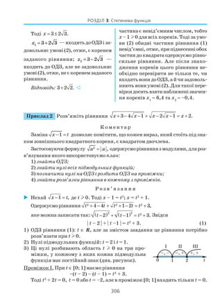 306
РОЗДІЛ 3. Степенева функція
Приклад 2 Розв’яжіть рівняння 3 4 1 2 1 2.x x x x x+ − − + − − = +
К о м е н т а р
Заміна 1x t− = дозволяє помітити, що кожен вираз, який стоїть під зна
ком зовнішнього квадратного кореня, є квадратом двочлена.
Застосовуючиформулу 2
,a a= одержуєморівняннязмодулями,дляроз
в’язування якого використовуємоплан:
1) знайти ОДЗ;
2) знайти нулі всіх підмодульних функцій;
3) позначити нулі на ОДЗ і розбити ОДЗ на проміжки;
4) знайти розв’язки рівняння в кожному з проміжків.
Р о з в ’ я з а н н я
Нехай 1 ,x t− = де t l 0. Тоді x – 1 = t2
; x = t2
+ 1.
Одержуєморівняння 2 2 24 4 1 2 3,t t t t t+ − + + − = +
яке можна записати так: ( ) ( )2 2 2
2 1 3.t t t− + − = + Звідси
| t – 2 | + | t –1 | = t2
+ 3. (1)
1) ОДЗ рівняння (1): t ∈ R, але за змістом завдання це рівняння потрібно
розв’язати при t l 0.
2) Нулі підмодульних функцій: t = 2 і t = 1.
3) Ці нулі розбивають область t l 0 на три про
міжки, у кожному з яких кожна підмодульна
функція має постійний знак (див. рисунок).
Проміжок І. При t ∈ [0; 1] маємо рівняння
–(t – 2) – (t – 1) = t2
+ 3.
Тоді t2
+ 2t = 0, t = 0 або t = –2, але в проміжок [0; 1] входить тільки t = 0.
Тоді 3 2 3.x = ±
x1 3 2 3= + — входить до ОДЗ і за
довольняє умові (2), отже, є коренем
заданого рівняння; x2 3 2 3= − —
входить до ОДЗ, але не задовольняє
умові(2),отже,неєкоренемзаданого
рівняння.
Відповідь: 3 2 2.+
частина є невід’ємним числом, тобто
х – 1 l0 длявсіх коренів. Тоді за умо
ви (2) обидві частини рівняння (1)
невід’ємні,отже,припіднесенніобох
частин до квадратa одержуємо рівно
сильне рівняння. Але після знахо
дження коренів цього рівняння не
обхідно перевірити не тільки те, чи
входять вони до ОДЗ, а й чи задоволь
няють вони умові (2). Для такої пере
віркидоситьвзятинаближенізначен
ня коренів х1
≈ 6,4 та х2
≈ –0,4.
 