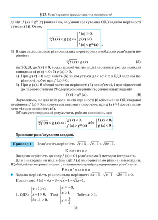311
даній: f (x) < g2k
(x) (звичайно, за умови врахування ОДЗ заданої нерівності
і умови (4)). Отже,
2
2
( ) 0,
( ) ( ) ( ) 0,
( ) ( ) .
l
k
k
f x
f x g x g x
f x g x


< ⇔ >
 <
3) Якщо за допомогою рівносильних перетворень необхідно розв’язати не
рівність
2
( ) ( )k
f x g x> (5)
на її ОДЗ, де f (x) l 0, то для правої частини цієї нерівності розглянемо два
випадки: а) g (x) < 0; б) g (x) l 0.
а) При g (x) < 0 нерівність (5) виконується для всіх х з ОДЗ заданої не
рівності, тобто при f (x) l 0.
б) При g (x) l 0 обидві частини нерівності (5) невід’ємні, і при піднесенні
до парного степеня 2k одержуємо нерівність, рівносильну заданій:
f (x) > g2k
(x). (6)
Зауважимо, що для всіх розв’язків нерівності (6) обмеження ОДЗ заданої
нерівності f (x) l0 виконується автоматично; отже, при g (x) l 0 досить запи
сати тільки нерівність (6).
Об’єднуючи одержані результати, робимо висновок, що:
2
2
( ) 0,
( ) ( )
( ) ( )
lk
k
g x
f x g x
f x g x

> ⇔ 
>
або
( ) 0,
( ) 0 .
lf x
g x


<
Приклади розв’язування завдань
Приклад 1 Розв’яжіть нерівність 3 1 2 1.x x x+ − − > −
К о м е н т а р
Зведемо нерівність до виду f (x) > 0 і розв’яжемо її методом інтервалів.
Для знаходження нулів функції f (x) використаємо рівняння наслідки.
Щоб відсіяти сторонні корені, виконаємо перевірку одержаних розв’язків.
Р о з в ’ я з а н н я
Задана нерівність рівносильна нерівності 3 1 2 1 0.x x x+ − − − − >
Позначимо f x x x x( ) .= + − − − −3 1 2 1
1. ОДЗ:
3 0,
1 0,
2 1 0.
x
x
x
+

−
 −
l
l
l
Тоді
1
2
3,
1,
.
x
x
x
−




l
l
l
Тобто х l 1.
§ 27. Розв’язування ірраціональних нерівностей
 