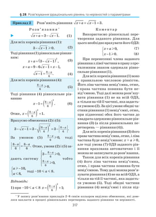 317
Приклад 2 Розв’яжіть рівняння 1 3.x a x+ + − =
Р о з в ’ я з а н н я *
К о м е н т а р
§ 28. Розв’язування ірраціональних рівнянь та нерівностей з параметрами
*
У запису розв’язання прикладів 2–6 синім кольором виділено обмеження, які дове
лося накласти в процесі рівносильних перетворень заданого рівняння чи нерівності.
3 1.x a x+ = − − (1)
Для всіх коренів рівняння (1):
3 1 0.x− − l (2)
Тодірівняння(1)рівносильнерівнян
ням:
( )2
3 1 ,x a x+ = − − (3)
9 6 1 1,x a x x+ = − − + −
8
6
1 .
a
x
−
− = (4)
Для всіх коренів рівняння (4):
8
6
0.
a−
l (5)
Тоді рівняння (4) рівносильне рів
нянню
( )
2
8
6
1 .
a
x
−
− = (6)
Отже, ( )
2
8
6
1.
a
x
−
= +
Врахуємо обмеження (2) і (5):
( )
2
8 8
6 6
3 1 3 3 .
a a
x
− −
− − = − = −
За умовою (5)
8
6
0,
a−
l тоді
8 8
6 6
.
a a− −
= Отже, умови (2) і (5) за
дають систему
8
6
8
6
3 0,
0,
a
a
−
−
 −




l
l
тобто
10,
8,
a
a
−

 m
тоді –10 m a m 8.
Відповідь:
1) при –10 m a m 8 ( )
2
8
6
1;
a
x
−
= +
Використаємо рівносильні пере
творення заданого рівняння. Для
цього необхідно врахувати його ОДЗ:
( )
( )
0, 7
1 0. 8
x a
x
+

−
l
l
При перенесенні члена заданого
рівняннязлівоїчастинивправузпро
тилежним знаком одержали рівно
сильне рівняння (1).
Для всіх коренів рівняння (1) воно
є правильною числовою рівністю.
Його ліва частина невід’ємна, отже,
і права частина повинна бути не
від’ємною. Тоді далі можна розв’язу
вати рівняння (1) не на всій ОДЗ,
а тількинатійїїчастині,яказадаєть
сяумовою(2).Зацієїумовиобидвіча
стини рівняння (1) невід’ємні, отже,
при піднесенні обох його частин до
квадратa одержимо рівносильне рів
няння (3) (а після рівносильних пе
ретворень — рівняння (4)).
Для всіх коренів рівняння (3) його
правачастинаневід’ємна,отже,іліва
частина буде невід’ємною: x + a l 0,
але тоді умова (7) ОДЗ заданого рів
няння врахована автоматично і її
можна не записувати до розв’язання.
Також для всіх коренів рівняння
(4) його ліва частина невід’ємна,
отже, і права частина повинна бути
невід’ємною.Томудаліможнарозв’я
зувати рівняння (4) не на всій ОДЗ, а
тільки на тій її частині, яка задаєть
ся умовою (5). Тоді обидві частини
рівняння (4) невід’ємні і після під
 