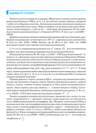 327
ВІДОМОСТІ З ІСТОРІЇ
Поняття степеня виникло в давнину. Збереглися глиняні плитки древніх
вавилонян (близько 1700 р. до н. е.), які містять записи таблиць квадратів
і кубів та їх обернених значень. До множення рівних множників приводить
розв’язування багатьох задач. Вираз квадрат числа виник внаслідок обчис
лення площі квадрата, а куб числа — внаслідок знаходження об’єму куба.
Але сучасні позначення (типу а4
, а5
) введені в XVII ст. Р. Д е к а р т о м (1596—
1650).
Дробові показники степеня і найпростіші правила дій над степенями з дро
бовими показниками зустрічаються в XIV ст. у французького математика
Н. О р е м а (бл. 1323—1382). Відомо, що Н. Ш ю к е (бл. 1445—бл. 1500)
розглядав степені з від’ємними і нульовим показниками.
С. С т е в і н запропонував розуміти під
1
na корінь n
a . Але систематично
дробові і від’ємні показники першим став застосовувати Ньютон.
Німецький математик М. Ш т і ф е л ь (1487—1567) дав позначення а0
=1,
якщо a≠ 1, і ввів назвупоказник (це переклад з німецької Ехроnеnt). Німець
ке potenzieren означає піднести до степеня. (Звідси походить і слово потен
ціювати, яке буде застосовуватися в наступному розділі для позначення пе
реходів від так званих логарифмів (log) виразів f (x) і g (x) до відповідних сте
пенів,тобтовідрівності log ( ) log ( )a af x g x= дорівності log ( ) log ( )a af x g x
a a= . Усвою
чергу,термінeхроnеntenвиниквнаслідокнезовсімточногоперекладузгрецької
слова, яким Д і о ф а н т А л е к с а н д р і й с ь к и й (близько ІІІ ст.) позначав
квадрат невідомої величини.
Терміни радикал ікорінь,уведені в XII ст., походять від латинського radix,
що має два значення: сторона і корінь. Грецькі математики замість «добути
корінь» казали «знайти сторону квадрата за його даною величиною (пло
щею)». Знак кореня у вигляді символу з’явився вперше в 1525 р. Сучас
ний символ введений Декартом, який додав горизонтальну риску. І. Н ь ю
т о н (1643—1727) вже позначав показники коренів: 3 4
, .
Термін логарифм походить від сполучення грецьких слів «логос» (у зна
ченні «відношення») і «аритмос» (число) і перекладається як відношення
чисел. Вибір винахідником логарифмів Дж. Непером такої назви (1594 р.)
пояснюється тим, що логарифми виникли внаслідок зіставлення двох чисел,
одне з яких є членом арифметичної прогресії, а друге — геометричної. Лога
рифми з основою e увів С п е й д е л (1619 р.), який склав перші таблиці для
функції ln х. Назву натуральний(природний) для цього логарифма запропо
нував Н. М е р к а т о р (1620—1687), який виявив, що ln х — це площа під
гіперболою
1
.
x
y =
 