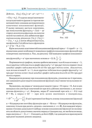 333
Дійсно, f x f x a a ax x x x
1 2
1 2 1 2( )⋅ ( ) = ⋅ = =+
= +( )f x x1 2 . У курсах вищої математи
ки ця властивість (разом із строгою мо
нотонністю) є основою аксіоматичного
означення показникової функції.
У цьому випадку дається означення,
що показникова функція у = f (x) — це
строгомонотоннафункція,визначена
навсійчисловійосі,яказадовольняєфун
кціональному рівнянню f (x1
)æf (x2
) =
= f (x1
+ x2
), а потім обґрунтовується,
що функціяf (x) збігається з функцією
y = ax
(а > 0, а ≠ 1).
Крімзагальнихвластивостейпоказниковоїфункціїприа>1іпри0< а < 1,
відзначимо деякі особливості поведінки графіків показникових функцій при
конкретних значеннях а. Так, на рисунку 122 наведено графіки показнико
вих функцій y = ax
при значеннях основи а = 2; 3;
1
2
;
1
3
.
Порівнюючиціграфіки,можназробитивисновок: чимбільшаосноваа > 1,
тим крутіше піднімається графік функції у = ах
при русі точки вправо і тим
швидше графік наближається до осі Оx при русі точки вліво. Аналогічно,
чим менша основа 0 < а< 1, тим крутіше піднімається графік функції у = ах
при русі точки вліво і тим швидше графік наближається до осі Оx при русі
точки вправо.
Завершуючи розмову про показникову функцію, укажемо на ті причини,
які заважають розглядати показникові функції з від’ємною чи нульовою ос
новою.
Зауважимо, що вираз ах
можна розглядати і при а= 0 і при а < 0. Але в цих
випадках він уже буде означений не при всіх дійсних значеннях х, як показ
никова функція у = ах
. Зокрема, вираз 0
х
означений при всіх х > 0 (і тоді
0
х
= 0), а вираз (–2)х
— при всіх цілих значеннях х (наприклад,
( )
( )
3
3
1 1
82
2 .
−
−
− = = − 

З цієї причини й не беруть основу показникової функції
а = 0 (одержуємо постійну функцію при х > 0) та а < 0 (одержуємо функцію,
означену тільки при досить «рідких» значенняхx: х∈ Z).Аленаведенімірку
вання стосовно доцільності вибору основи показникової функції не вплива
ють на область допустимих значень виразуах
(наприклад,якмибачиливище,
пара значень а = –2, х = –3 входить до його ОДЗ, і це доводиться враховувати
при розв’язуванні деяких завдань).
§ 29. Показникова функція, її властивості та графік
Рис. 122
 