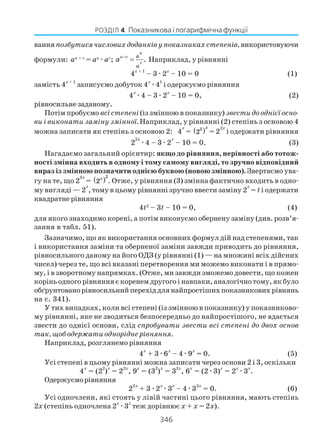 346
РОЗДІЛ 4. Показникова і логарифмічна функції
ванняпозбутися числових доданків у показниках степенів, використовуючи
формули: au + v
= au
æav
; .
u
u v
v
a
a
a −
= Наприклад, у рівнянні
4x + 1
– 3æ2x
– 10 = 0 (1)
замість 4x + 1
записуємо добуток 4x
æ41
і одержуємо рівняння
4
x
æ4 – 3æ2
x
– 10 = 0, (2)
рівносильне заданому.
Потім пробуємо всі степені (із змінною в показнику) звести до однієї осно
ви і виконати заміну змінної. Наприклад, у рівнянні (2) степінь з основою 4
можна записати як степінь з основою 2: 4
x
= ( )2
2
x
= 2
2x
і одержати рівняння
2
2x
æ4 – 3æ2
x
– 10 = 0. (3)
Нагадаємо загальний орієнтир: якщо до рівняння, нерівності або тотож
ності змінна входить в одному і тому самому вигляді, то зручно відповідний
вираз із змінною позначити однією буквою (новою змінною).Звертаємо ува
гу на те, що 2
2x
= ( )2
2x
. Отже, у рівняння (3) змінна фактично входить в одно
му вигляді — 2
x
, тому в цьому рівнянні зручно ввести заміну 2
x
= tі одержати
квадратне рівняння
4t2
– 3t – 10 = 0, (4)
для якого знаходимо корені, а потім виконуємо обернену заміну (див. розв’я
зання в табл. 51).
Зазначимо, що як використання основних формул дій над степенями, так
і використання заміни та оберненої заміни завжди приводить до рівняння,
рівносильного даному на його ОДЗ (у рівнянні (1) — на множині всіх дійсних
чисел) через те, що всі вказані перетворення ми можемо виконати і в прямо
му, і в зворотному напрямках. (Отже, ми завжди зможемо довести, що кожен
корінь одного рівняння є коренем другого і навпаки, аналогічно тому, як було
обґрунтовано рівносильний перехід для найпростіших показникових рівнянь
на с. 341).
У тих випадках, коли всі степені (із змінною в показнику) у показниково
му рівнянні, яке не зводиться безпосередньо до найпростішого, не вдається
звести до однієї основи, слід спробувати звести всі степені до двох основ
так, щоб одержати однорідне рівняння.
Наприклад, розглянемо рівняння
4
x
+ 3æ6
x
– 4æ9
x
= 0. (5)
Усі степені в цьому рівнянні можна записати через основи 2 і 3, оскільки
4
x
= (2
2
)
x
= 2
2x
, 9
x
= (3
2
)
x
= 3
2x
, 6
x
= (2æ3)
x
= 2
x
æ3
x
.
Одержуєморівняння
2
2x
+ 3æ2
x
æ3
x
– 4æ3
2x
= 0. (6)
Усі одночлени, які стоять у лівій частині цього рівняння, мають степінь
2x (степінь одночлена 2
x
æ3
x
теж дорівнює x + x = 2x).
 