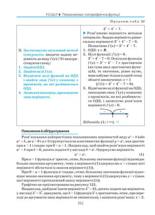 352
РОЗДІЛ 4. Показникова і логарифмічна функції
Пояснення й обґрунтування
Розв’язування найпростіших показникових нерівностей виду ax
> b (або
ax
< b, де a > 0 і a ≠ 1) ґрунтується на властивостях функції y = ax
, яка зростає
при a > 1 і спадає при 0 < a < 1. Наприклад, щоб знайти розв’язки нерівності
ax
> b при b > 0, досить подати b у вигляді b = ac
. Одержуємо нерівність
ax
> ac
. (1)
При a> 1 функція ax
зростає, отже, більшому значенню функції відповідає
більше значення аргументу, тому з нерівності (1) одержуємо x > с (знак цієї
нерівності збігається із знаком нерівності (1)).
При 0 < a < 1 функція ax
спадає, отже, більшому значенню функції відпо
відає менше значення аргументу, тому з нерівності (1) одержуємо x < с (знак
цієї нерівності протилежний знаку нерівності (1)).
Графічно це проілюстровано на рисунку 125.
Наприклад, щоб розв’язати нерівність 5
x
> 25, досить подати цю нерівність
у вигляді5
x
>5
2
,врахувати,що5>1(функція5
x
єзростаючою,отже,припере
ході до аргументів знак нерівності не змінюється), і записати розв’язки: x > 2.
П р о д о в ж. т а б л. 52
II. Застосовуємо загальний метод
інтервалів, зводячи задану не
рівністьдовиду f (x) 0івикори
стовуючи схему:
1. Знайти ОДЗ.
2. Знайти нулі f (x).
3. Відмітити нулі функції на ОДЗ
і знайти знак f (x) у кожному з
проміжків, на які розбивається
ОДЗ.
4. Записати відповідь, враховуючи
знак нерівності.
3
x
+ 4
x
> 7.
Розв’яжемо нерівність методом
інтервалів.Задананерівністьрівно
сильна нерівності 3
x
+ 4
x
– 7 > 0.
Позначимо f (x) = 3
x
+ 4
x
– 7.
1. ОДЗ: x ∈ R.
2. Нулі функції: f (x) = 0.
3
x
+ 4
x
– 7 = 0. Оскільки функція
f (x) = 3
х
+ 4
х
– 7 є зростаючою
(як сума двох зростаючих функ
цій), то значення, рівне нулю,
вонанабуваєтількиводнійточці
області визначення: x = 1
(f (1) = 3
1
+ 4
1
– 7 = 0).
3. ВідмічаємонуліфункціїнаОДЗ,
знаходимо знак f (x) у кожному
з проміжків, на які розбиваєть
ся ОДЗ, і записуємо розв’язки
нерівності f (x) > 0.
Відповідь: (1; +×).
 