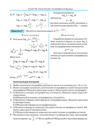 364
РОЗДІЛ 4. Показникова і логарифмічна функції
Запитання для контролю
1. Дайте означення логарифма додатного числа b за основою а (а > 0, а ≠ 1).
2. Який логарифм називають десятковим логарифмом і який натуральним
логарифмом? Наведіть приклади запису і обчислення таких логарифмів.
3. 1) Запишіть основну логарифмічну тотожність. Наведіть приклади її ви
користання.
2*
) Обґрунтуйте основну логарифмічну тотожність.
4. 1) Запишіть і сформулюйте формули логарифмування. Наведіть приклади
їх використання.
2*
) Обґрунтуйте формули логарифмування.
5. 1) Запишіть формулу переходу від однієї основи логарифма до іншої. На
ведіть приклади її використання.
2*
) Обґрунтуйте формулу переходу від однієї основи логарифма до іншої.
6*
.Чиможнавтомувипадку,колизначенняx і yобидва від’ємні,прологариф
мувативирази:xy, ,
x
y x4
?Якцезробити?Обґрунтуйтевідповідніформули.
2)
1
2
log log 5log log ,a a a ax b c p= + −
1
52
log log log log ,a a a ax b c p= + −
1
52
log log ,a a
b c
p
x =
1
52
.b c
p
x =
Зодержаноїрівності
logа
x = logа
M
отримуємо
x = M
(як буде показано в § 32, значення x,
щозадовольняєрівності(1),—єдине).
Приклад 7*
Обчисліть значення виразу
5
3
4 1
log 4
log 5 2
5 .
+
Р о з в ’ я з а н н я К о м е н т а р
Оскільки 5
3
5
log 5
log 3
log 5 = =
1
552
1 2
log 3log 3
,= = то
4
5
4
2
3
3
5 5
2
5
5
2 3 3 9
log
log
log log log .= = = =
Крім того,
1
2 5 5
1
2
5 54 4 4 2log log log log .= = =
Тоді 5 5 5
3
4 1
log 5 2
log 4 log 9 log 2+ = + =
( )5 5log 9 2 log 18.= ⋅ =
Отже, 5 5 18
4
5
1
2
4
183
5
5
log
log
log
.
+
= =
Спробуємопривестипоказниксте
пеня заданого виразу до виду log5
b,
щоб можна було скористатися основ
ною логарифмічною тотожністю:
5 5log
.
b
b=
Для цього перейдемо в показнику
степенядооднієїосновилогарифма(до
основи 5).
 