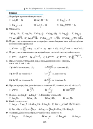 365
Вправи
1°. Перевірте правильність рівності:
1) log2
16 = 4; 2) log3
27 = 3; 3) 2
1
4
log 2;= −
4) log ;2
4 4= 5) 1
2
log 8 3;= − 6) log0,2
0,008 = 3.
2. Обчисліть:
1°) log5
25; 2°) log4
64; 3°) 3
1
9
log ; 4°) log ;6 6 5) 9
1
27
log ; 6°) 1
7
log 1;
7*
) log ;2
34
2 2 8*
) log ;7
45
7 7 9*
) log ;7 4 3
7 4 3+
−( ) 10*
) log .9 4 5
9 4 5−
+( )
3°. Користуючись означенням логарифма, запишіть розв’язки найпростіших
показникових рівнянь:
1) 4х
= 9; 2) ( )1
4
15;
x
= 3) 10х
= 11; 4) 5х
= 19; 5) 0,2х
= 0,7; 6) ех
= 3.
4. Користуючись основною логарифмічною тотожністю, спростіть вираз:
1) 5log 7
5 ; 2) 3log 4
3 ; 3) 3
1log
3
3 ; 4) 3 5 3 513
, ;
log ,
5*
) 71 log 2
7 ;
+
6*
) ( )
1
3
log 6 2
1
3
.
−
5. Прологарифмуйте даний вираз за заданою основою, знаючи,
що а > 0, b > 0, c > 0:
1°) 10а3
с4
за основою 10; 2)
2 5
7
0,1a b
c
за основою 10;
3°) 2
a c b за основою е; 4)
21
32
2
a b
c
за основою е;
5°) 37
9a b за основою 3; 6)
2
45
1
2
a b
c
за основою 3.
6*
. Прологарифмуйте даний вираз за основою 10, знаючи, що аb > 0 і с ≠ 0:
1) а3
b5
с8
; 2)
3
2
;
ab
c
3)
c
ab
4
2
5( )
; 4) 5 2100 .abc
7. Відомо, що log5
2 = a, log5
3 = b. Виразіть через a і b:
1) log5
15; 2) log5
12; 3) log5
30; 4) log5
72.
8. Знайдіть х, якщо:
1) log6
x = 3 log6
2 + 0,5 log6
25 – 2 log6
3; 2) ( )1
3
lg lg 5 2lg 5lg ;x a b c= − +
3)
2 1
7 5
lg 3lg lg lg ;x m n p= + − 4) 3 3 3 3
1
3
log log 8 2log 20 3log 2.x = − −
9. Замініть даний логарифм логарифмом за основою 3:
1) 1
3
log ;a 2) log9
a; 3) 1
9
log ;a 4) log ;3
a 5) log2
a.
§ 31. Логарифм числа. Властивості логарифмів
 
