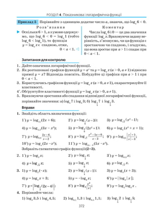 372
РОЗДІЛ 4. Показникова і логарифмічна функції
Запитання для контролю
1. Дайте означення логарифмічної функції.
2. Як розташовані графіки функцій у = ах
та у = logа
х (а > 0, а ≠ 1) відносно
прямої у = х? Відповідь поясніть. Побудуйте ці графіки при а > 1 і при
0 < а < 1.
3. Користуючись графіком функціїу = logа
х (а > 0,а ≠1), охарактеризуйте її
властивості.
4*
.Обґрунтуйте властивості функції у = logа
х (а > 0, а ≠ 1).
5. Враховуючи зростання або спадання відповідної логарифмічної функції,
порівняйте значення: а) log5
7 і log5
3; б) 1
5
log 7 і 1
5
log 3.
Вправи
1. Знайдіть область визначення функції:
1°) у = log11
(2х + 6); 2°) ( )1
6
log ;3y x= − 3) ( )2
2
log 1 ;y x= −
4) у = log5,2
(3х – х2
); 5) ( )2
3
8
log ;2 1y x= + 6) у = logπ
(х2
+ х + 1);
7*
) 0,4
2 6
2
log ;
x
x
y
−
+
= 8*
)
2
7
5 6
3
log ;
x x
x
y
− +
−
= 9*
) 3,1
5
3
log ;
x
x
y
+
−
=
10*
) у = logх
(2х –х2
); 11*
) у = log2х – 3
(5х –х2
).
Зобразіть схематично графік функції(2–3).
2. 1°) у = log3
х; 2°) 1
3
log ;y x= 3°) у = log0,3
х;
4) y x= log ;5
5) 1
6
log ;y x= 6) 2
log .y x=
3. 1) у = log2
(–х); 2) ( )1
4
log ;1y x= − 3) у = log4
(х + 3);
4) у = log4
х + 3; 5) у = –log6
х; 6*
) у = | log3
| x ||;
7*
) y x= −( )log ;1
2
2 4 8*
) y
x
x
= log ;4
2
9*
) у = log3
log3
х .
4. Порівняйте числа:
1) log2
3,5 і log2
4,5; 2) log0,1
1,3 і log0,1
1,1; 3) 1
5
log 2 і 1
5
log 5;
Приклад 5 Порівняйте з одиницею додатне число a, знаючи, що loga
6 < 0.
Р о з в ’ я з а н н я К о м е н т а р
Оскільки 6 > 1, а з умови одержує
мо, що loga
6 < 0 = loga
1 (тобто
loga
6 < loga
1), то функція
у = loga
х є спадною, отже,
0 < a <1.
Числа loga
6 і 0 — це два значення
функції logа
х.Враховуючизадануне
рівність, з’ясовуємо, чи ця функція є
зростаючою чи спадною, і згадуємо,
щовоназростаєпри a>1і спадаєпри
0 < a < 1.
 