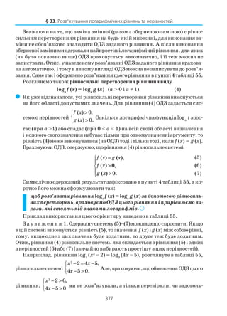 377
Зважаючи на те, що заміна змінної (разом з оберненою заміною) є рівно
сильним перетворенням рівняння на будь якій множині, для виконання за
міни не обов’язково знаходити ОДЗ заданого рівняння. А після виконання
оберненої заміни ми одержали найпростіші логарифмічні рівняння, для яких
(як було показано вище) ОДЗ враховується автоматично, і її теж можна не
записувати. Отже, у наведеному розв’язанні ОДЗ заданого рівняння врахова
на автоматично, і тому в явному вигляді ОДЗ можна не записувати до розв’я
зання.Саметакіоформленорозв’язанняцьогорівняннявпункті4таблиці 55.
Розглянемо також рівносильні перетворення рівняння виду
loga
f (x) = loga
g (x) (a > 0 і a ≠ 1). (4)
( Якужевідзначалося,усірівносильніперетвореннярівняннявиконуються
на його області допустимих значень. Для рівняння (4) ОДЗ задається сис
темою нерівностей
( ) 0,
( ) 0.
f x
g x
>

>
Оскільки логарифмічна функція loga
t зрос
тає (при a >1) або спадає (при 0 < a < 1) на всій своїй області визначення
і кожногосвогозначеннянабуваєтількиприодномузначеннiаргументу,то
рівність(4)можевиконуватися(наОДЗ)тодіітількитоді,коли f (x) = g (x).
ВраховуючиОДЗ,одержуємо,щорівняння(4)рівносильнесистемі
f x g x
f x
g x
( ) ( ),
( ) ,
( ) .
=
>
>





0
0
Символічно одержаний результат зафіксовано в пункті 4 таблиці 55, а ко
ротко його можна сформулювати так:
щоб розв’язати рівняння loga
f (x) = loga
g (x)за допомогою рівносиль
них перетворень, враховуємо ОДЗ цього рівняння і прирівнюємо ви
рази, які стоять під знаками логарифмів. )))))
Приклад використання цього орієнтиру наведено в таблиці 55.
З а у в а ж е н н я 1.Одержанусистему(5)–(7)можнадещоспростити.Якщо
в цій системі виконується рівність (5), то значення f (x) ig (x)міжсобоюрівні,
тому, якщо одне з цих значень буде додатним, то друге теж буде додатним.
Отже,рівняння(4)рівносильнесистемі,якаскладаєтьсязрівняння(5)іоднієї
з нерівностей (6) або (7) (звичайно вибирають простішу з цих нерівностей).
Наприклад, рівняння log3
(x2
– 2) = log3
(4x – 5), розглянуте в таблиці 55,
рівносильнесистемі
2 2 4 5,
4 5 0.
x x
x
− = −

− >
Але,враховуючи,щообмеженняОДЗцього
рівняння:
2
2 0,
4 5 0
x
x
− >

− >
ми не розв’язували, а тільки перевіряли, чи задоволь
§ 33. Розв’язування логарифмічних рівнянь та нерівностей
(5)
(6)
(7)
 