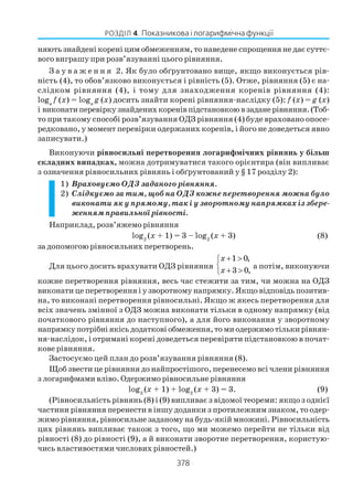 378
РОЗДІЛ 4. Показникова і логарифмічна функції
няють знайдені корені цим обмеженням, то наведене спрощення не дає суттє
вого виграшу при розв’язуванні цього рівняння.
З а у в а ж е н н я 2. Як було обґрунтовано вище, якщо виконується рів
ність (4), то обов’язково виконується і рівність (5). Отже, рівняння (5) є на
слідком рівняння (4), і тому для знаходження коренів рівняння (4):
loga
f (x) = loga
g (x) досить знайти корені рівняння наслідку (5): f (x) = g (x)
і виконатиперевіркузнайденихкоренівпідстановкоювзаданерівняння.(Тоб
то при такому способі розв’язування ОДЗ рівняння (4) буде враховано опосе
редковано, у момент перевірки одержаних коренів, і його не доведеться явно
записувати.)
Виконуючи рівносильні перетворення логарифмічних рівнянь у більш
складних випадках, можна дотримуватися такого орієнтира (він випливає
з означення рівносильних рівнянь і обґрунтований у § 17 розділу 2):
1) Враховуємо ОДЗ заданого рівняння.
2) Слідкуємо за тим, щоб на ОДЗ кожне перетворення можна було
виконати як у прямому, так і у зворотному напрямках із збере
женням правильної рівності.
Наприклад, розв’яжемо рівняння
log2
(x + 1) = 3 – log2
(x + 3) (8)
за допомогою рівносильних перетворень.
Для цього досить врахувати ОДЗ рівняння
1 0,
3 0,
x
x
+ >

+ >
а потім, виконуючи
кожне перетворення рівняння, весь час стежити за тим, чи можна на ОДЗ
виконати це перетворення і у зворотному напрямку. Якщо відповідь позитив
на, то виконані перетворення рівносильні. Якщо ж якесь перетворення для
всіх значень змінної з ОДЗ можна виконати тільки в одному напрямку (від
початкового рівняння до наступного), а для його виконання у зворотному
напрямкупотрібніякісьдодатковіобмеження,томиодержимотількирівнян
ня наслідок, і отримані корені доведеться перевіряти підстановкою в почат
кове рівняння.
Застосуємо цей план до розв’язування рівняння (8).
Щоб звести це рівняння до найпростішого, перенесемо всі члени рівняння
з логарифмами вліво. Одержимо рівносильне рівняння
log2
(x + 1) + log2
(x + 3) = 3. (9)
(Рівносильність рівнянь (8) і (9) випливає з відомої теореми: якщо з однієї
частини рівняння перенести в іншу доданки з протилежним знаком, то одер
жимо рівняння, рівносильне заданому на будь якій множині. Рівносильність
цих рівнянь випливає також з того, що ми можемо перейти не тільки від
рівності (8) до рівності (9), а й виконати зворотне перетворення, користую
чись властивостями числових рівностей.)
 