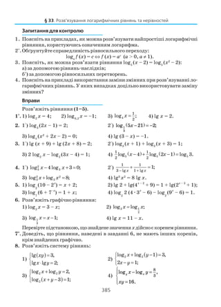 385
Запитання для контролю
1. Поясніть на прикладах, як можна розв’язувати найпростіші логарифмічні
рівняння, користуючись означенням логарифма.
2*
.Обґрунтуйте справедливість рівносильного переходу:
loga
f (x) = c ⇔ f (x) = ac
(а > 0, а ≠ 1).
3. Поясніть, як можна розв’язати рівняння log5
(x – 2) = log5
(x2
– 2):
а) за допомогою рівнянь наслідків;
б*
) за допомогою рівносильних перетворень.
4. Поясніть на прикладі використання заміни змінних при розв’язуванні ло
гарифмічних рівнянь. У яких випадках доцільно використовувати заміну
змінних?
Вправи
Розв’яжіть рівняння (1–5).
1°. 1) log2
x = 4; 2) log0,2
x = –1; 3) 4
1
2
log ;x = 4) lg x = 2.
2. 1°) log3
(2x – 1) = 2; 2°) log ;1
3
5 21 2x −( ) = −
3) logπ
(x2
+ 2x – 2) = 0; 4) lg (3 – x) = –1.
3. 1°) lg (x + 9) + lg (2x + 8) = 2; 2°) log3
(x + 1) + log3
(x + 3) = 1;
3) 2 log2
x – log2
(3x – 4) = 1; 4) ( ) ( )5 5 5
1 1
2 2
log 4 log 2 1 log 3.x x− + − =
4. 1°) 2
3 3log 4log 3 0;x x− + = 2°)
1 1
3 lg 1 lg
1;
x x− +
+ =
3) 2 2
3 3log log 8;x x+ = 4) lg3
x2
= 8 lg x.
5. 1) log
2
(10 – 2x
) = x + 2; 2) lg 2 + lg(4x – 2
+ 9) = 1 + lg(2x – 2
+ 1);
3) log
7
(6 + 7
–x
) = 1 + x; 4) log
2
2 (4æ3
x
– 6) – log
2
(9
x
– 6) = 1.
6. Розв’яжіть графічно рівняння:
1) log2
x = 3 – x; 2) 3 1
2
log log ;x x=
3) 1
3
log 1;x x= − 4) lg x = 11 – x.
Перевіртепідстановкою,щознайденезначенняxдійсноєкоренемрівняння.
7*
. Доведіть, що рівняння, наведені в завданні 6, не мають інших коренів,
крімзнайденихграфічно.
8. Розв’яжіть системy рівнянь:
1)
( )lg 3,
lg lg 2;
xy
x y
=

⋅ =
2)
( )2 2log log 1 3,
2 1;
x y
x y
+ − =

− =
3)
( )
2 2
2
log log 2,
log 3 1;
x y
x y
+ =

+ − =
4)
log log ,
.
y xx y
xy
− =
=




8
3
16
§ 33. Розв’язування логарифмічних рівнянь та нерівностей
 