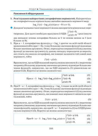 388
РОЗДІЛ 4. Показникова і логарифмічна функції
Пояснення й обґрунтування
1. Розв’язування найпростіших логарифмічних нерівностей. Найпростіши
ми логарифмічними нерівностямизвичайно вважають нерівності виду
loga
f (x) > loga
g (x) (де a > 0 і a ≠ 1). (1)
( Для розв’язування такої нерівності можна використати рівносильні пере
творення. Для цього необхідно врахувати її ОДЗ:
( ) 0,
( ) 0
f x
g x
>

>
і розглянути
два випадки: основа логарифма більша за 1 чи основа менша за 1 (але
більша за 0).
І. При a > 1 логарифмічна функція y = loga
t зростає на всій своїй області
визначення (тобто при t> 0), і тому більшому значенню функції відповідає
більше значення аргументу. Отже, переходячи в нерівності (1) від значень
функції до значень аргументу (у даному випадку переходячи до виразів,
які стоять під знаком логарифма), ми повинні залишити той самий знак
нерівності, тобто
f (x) > g (x). (2)
Враховуючи, що на ОДЗ вказаний перехід можна виконати й у зворотному
напрямку(більшомудодатномузначеннюаргументувідповідаєбільшезна
чення функції), одержуємо, що на ОДЗ нерівність (1) рівносильна не
рівності (2). Коротко це можна записати так:
При a > 1 log ( ) log ( )
( ) ( )
( ) ,
( ) .
a af x g x
f x g x
f x
g x
,
> ⇔
>
>
>





0
0
II. При 0 < a < 1 логарифмічна функція y = loga
t спадає на всій своїй області
визначення (тобто при t> 0), і тому більшому значенню функції відповідає
менше значення аргументу. Отже, переходячи в нерівності (1) від значень
функції до значень аргументу, ми повинні знак нерівності змінити на про
тилежний, тобто
f (x) < g (x). (5)
Враховуючи, що на ОДЗ вказаний перехід можна виконати й у зворотному
напрямку(меншомудодатномузначеннюаргументувідповідаєбільшезна
чення функції), одержуємо, що при 0 < a < 1 нерівність (1) на її ОДЗ рівно
сильна нерівності (5). Коротко це можна записати так:
При 0 < a < 1
( ) ( ),
log ( ) log ( ) ( ) 0,
( ) 0.
a a
f x g x
f x g x f x
g x
<

> ⇔ >
 >
(2)
(3)
(4)
(5)
(3)
(4)
 