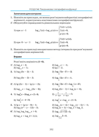 392
РОЗДІЛ 4. Показникова і логарифмічна функції
Запитання для контролю
1. Поясніть на прикладах, як можна розв’язувати найпростіші логарифмічні
нерівності, користуючись властивостями логарифмічної функції.
2*
.Обґрунтуйте справедливість рівносильних переходів:
1) при a > 1
( ) ( ),
log ( ) log ( ) ( ) 0,
( ) 0;
a a
f x g x
f x g x f x
g x
>

> ⇔ >
 >
2) при 0 < a < 1 log ( ) log ( )
( ) ( )
( ) ,
( ) .
a af x g x
f x g x
f x
g x
,
> ⇔
<
>
>





0
0
3. Поясніть на прикладі використання методу інтервалів при розв’язуванні
логарифмічних нерівностей.
Вправи
Розв’яжіть нерівність (1–6).
1°. 1) log3
x > 2; 2) log0,2
x > –1;
3) log0,5
x < 1; 4) lgx < 2.
2. 1) log2
(3x – 2) > 2; 2) log ;1
3
5 1 2x −( ) > −
3) log5
(3x – 2) < 2; 4) log .1
4
2 1 1x +( ) > −
3°. 1) lg (2x – 1) > lg (x + 2); 2) log log ;1
3
1
3
3 1 3x x+( ) > +( )
3) log0,2
x < log0,2
(3x – 6); 4) log4
(2x – 1) m log4
(x + 3).
4. 1) log log ;3
2
33 2 0x x− + > 2)
1 1
3 lg 1 lg
1;
x x− +
+ >
3)
2
1
3
log 4 0;x − m 4)
2
1 1
2 2
log log 2 0.x x+ − l
5. 1) lg x + lg (x – 9) > 1; 2) log0,1
(x + 4) + log0,1
(x – 5) m –1;
3) log2
(x2
– x – 12) < 3; 4) logπ
(x + 1) + logπ
x logπ
2.
6*
. 1) log3
log2
log0,5
х 0; 2) log ;x x + >12 1
3) log2
x + logx
2 m 2,5; 4) 2 1
3
log 3 0.x
x
−
−
<
 
