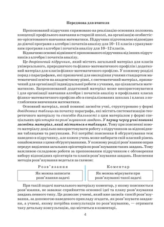 4
Передмова для вчителя
Пропонований підручник спрямовано на реалізацію основних положень
концепції профільного навчання в старшій школі, на організацію особистіс
но орієнтованого навчання математики. Підручник підготовлено відповідно
до діючої програми з алгебри і початків аналізу для 10–11 класів з урахуван
ням програми з алгебри і початків аналізу для 10–12 класів.
Відзначимоосновнівідмінностіпропонованогопідручникавідіншихпідруч
ників з алгебри і початків аналізу.
Це дворівневий підручник, який містить загальний матеріал для класів
універсального, природничого та фізико математичного профілів і додатко
вий матеріал для класів фізико математичного профілю. У кожному розділі
поряд з параграфами, які призначені для оволодіння учнями стандартом ма
тематичної освіти на академічному рівні, є систематичний матеріал, призна
чений для організації індивідуальної роботи з учнями, що цікавляться мате
матикою. Запропонований додатковий матеріал може використовуватися
і для організації навчання алгебри і початків аналізу в профільних класах
фізико математичного профілю або в спеціалізованих школах і класах з по
глибленим вивченням математики.
Основний матеріал, який повинні засвоїти учні, структуровано у формі
довідкових таблиць на початку параграфа, які містять систематизацію тео
ретичного матеріалу та способів діяльності з цим матеріалом у формі спе
ціальних орієнтирів по розв’язуванню завдань. У першу чергу учні повинні
засвоїти матеріал, який міститься в таблицях. Тому при поясненні ново
го матеріалу доцільно використовувати роботу з підручником за відповідни
ми таблицями та рисунками. Усі потрібні пояснення й обґрунтування теж
наведено в підручнику, але кожен учень може вибирати свій власний рівень
ознайомленнязцимиобґрунтуваннями.Укожномурозділірозв’язаннювправ
передуєвиділеннязагальнихорієнтирівпорозв’язуваннютакихзавдань.Тому
важливою складовою роботи за пропонованим підручником є обговорення
вибору відповідних орієнтирів та планів розв’язування завдань. Пояснення
методів розв’язування ведеться за схемою:
Р о з в ’ я з а н н я К о м е н т а р
Як можна записати Як можна міркувати при
розв’язання задачі розв’язуванні такої задачі
При такій подачі навчального матеріалу коментар, у якому пояснюється
розв’язання, не заважає сприйняттю основної ідеї та плану розв’язування
завдань певного типу. Це дозволяє учневі, який вже засвоїв спосіб розв’язу
вання, за допомогою наведеного прикладу згадати, як розв’язувати завдан
ня, а учневі, якому потрібна консультація по розв’язуванню, — отримати
таку детальну консультацію, що міститься в коментарі.
 