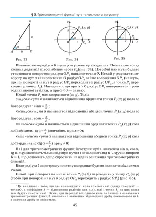 45
Візьмемо коло радіуса Rз центром у початку координат. Позначимо точку
кола на додатній півосі абсцис через P0
(рис. 34). Потрібні нам кути будемо
утворювати поворотом радіуса OP0
навколо точки O. Нехай у результаті по
вороту на кут α навколо точки O радіус OP0
займе положення OPα
(кажуть,
що при повороті на кут α радіус OP0
переходить у радіус OPα
, а точка P0
пере
ходить у точку Pα
). Нагадаємо, що при α > 0 радіус OP0
повертається проти
годинникової стрілки, а при α < 0 — за нею.
Нехай точка Pα
має координати (x; y). Тоді:
синусом кута α називається відношення ординати точки Pα
(x; y) кола до
його радіуса: sinα =
y
R
;
косинусом кута α називається відношення абсциси точки Pα
(x; y) кола до
його радіуса: cosα =
x
R
;
тангенсом кута α називається відношення ординати точки Pα
(x; y) кола
до її абсциси: tgα =
y
x
(звичайно, при x ≠ 0);
котангенсом кута α називається відношення абсциси точки Pα
(x; y) кола
до її ординати: ctgα =
x
y
(при y ≠ 0).
Як і для тригонометричних функцій гострих кутів, значення sin α, cos α,
tg α, ctgα залежатьтількивідміри кутаα інезалежатьвід R*
.Зручновибрати
R = 1, що дозволить дещо спростити наведені означення тригонометричних
функцій.
Коло радіуса 1 з центром у початку координат будемо називати одиничним
колом.
Нехай при повороті на кут α точка P0
(1; 0) переходить у точку Pα
(x; y)
(тобто при повороті на кут α радіус OP0
переходить у радіус OPα
) (рис. 35).
*
Це випливає з того, що два концентричні кола гомотетичні (центр гомотетії —
точка О, а коефіцієнт k — відношення радіусів цих кіл), тоді і точки Pα
на цих колах
теж будуть гомотетичні. Отже, при переході від одного кола до іншого в означеннях
тригонометричних функцій чисельник і знаменник відповідного дробу помножаться на k,
а значення дробу не зміниться.
Рис. 35Рис. 33 Рис. 34
§ 3. Тригонометричні функції кута та числового аргументу
 