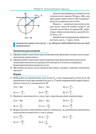 48
РОЗДІЛ 1. Тригонометричні функції
Аналогічновводитьсяіпоняттялінії
котангенсів: пряма CB (рис. 38), яка
проходить через точку C (0; 1) одинич
ного кола паралельно осі Ox.
Якщо α — довільне число (чи кут),
для якого sin 0α ≠ (тобто точка Pα
не
лежить на осі Ox), то пряма OPα
пере
тинає лінію котангенсів у деякій точ
ці B (xB
; 1).
Аналогічнопопередньомуобґрунто
вується, що xB
= ctg α, отже,
котангенс кута (числа) ααααα — це абсциса відповідної точки на лінії
котангенсів.
Запитання для контролю
1. Сформулюйте означення тригонометричних функцій гострого кута в пря
мокутному трикутнику.
2. Сформулюйте означення тригонометричних функцій довільного кута:
а) використовуючи коло радіуса R з центром у початку координат;
б) використовуючи одиничне коло.
3. Що мають на увазі, коли говорять про синус, косинус, тангенс і котангенс
числа α?
Вправи
1°. Побудуйте на одиничному колі точку Pα
,у яку переходить точка P0
(1; 0)
одиничного кола при повороті на кут α. У якій координатній чверті знахо
диться точка Pα
в завданнях 3–6?
1) α = 3π; 2) α = –4π; 3) α
π
=
7
6
;
4) α
π
= −
3
4
; 5) α
π
=
4
3
; 6)
7
4
π
α = .
2. Знайдіть значення sin α, cos α, tg α, ctg α (якщо вони існують) при:
1) α = 3π; 2) α = –4π; 3) α
π
= −
2
;
4) α
π
=
5
2
; 5*
) α
π
= −
5
6
; 6*
) α
π
=
3
4
.
3°. Користуючись означенням синуса і косинуса, за допомогою одиничного
кола вкажіть знаки sin α і cos α, якщо:
1) α
π
=
6
5
; 2) α
π
= −
6
; 3) α
π
=
5
6
;
4) α
π
= −
2
3
; 5) α
π
=
10
.
Рис. 38
 