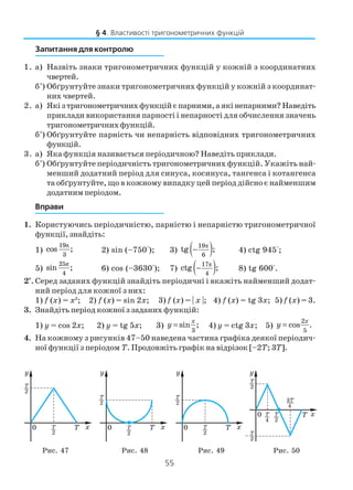 55
Запитання для контролю
1. а) Назвіть знаки тригонометричних функцій у кожній з координатних
чвертей.
б*
) Обґрунтуйте знаки тригонометричних функцій у кожній з координат
них чвертей.
2. а) Якізтригонометричнихфункційєпарними,аякінепарними?Наведіть
приклади використання парності і непарності для обчислення значень
тригонометричнихфункцій.
б*
) Обґрунтуйте парність чи непарність відповідних тригонометричних
функцій.
3. а) Яка функція називається періодичною? Наведіть приклади.
б*
) Обґрунтуйте періодичність тригонометричних функцій. Укажіть най
менший додатний період для синуса, косинуса, тангенса і котангенса
та обґрунтуйте, що в кожному випадку цей період дійсно є найменшим
додатним періодом.
Вправи
1. Користуючись періодичністю, парністю і непарністю тригонометричної
функції, знайдіть:
1)
π19
3
cos ; 2) sin (–750°); 3) ( )π19
6
tg ;− 4) ctg 945°;
5)
π25
4
sin ; 6) cos (–3630°); 7) ( )π17
4
ctg ;− 8) tg 600°.
2*
. Серед заданих функцій знайдіть періодичні і вкажіть найменший додат
ний період для кожної з них:
1) f (x) = x2
; 2) f (x) = sin 2x; 3) f (x) = | x |; 4) f (x) = tg 3x; 5) f (x) = 3.
3. Знайдіть період кожної з заданих функцій:
1) y = cos 2x; 2) y = tg 5x; 3)
3
sin ;
x
y = 4) y = ctg 3x; 5)
2
5
cos .
x
y =
4. На кожному з рисунків 47–50 наведена частина графіка деякої періодич
ної функції з періодом T. Продовжіть графік на відрізок [–2T; 3T].
§ 4. Властивості тригонометричних функцій
Рис. 47 Рис. 48 Рис. 49 Рис. 50
 