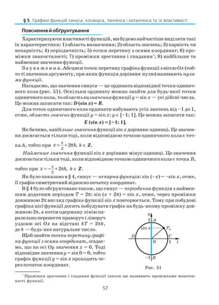 57
Пояснення й обґрунтування
Характеризуючивластивостіфункцій,мибудемонайчастішевиділятитакі
їх характеристики: 1) область визначення; 2) область значень; 3) парність чи
непарність; 4) періодичність; 5) точки перетину з осями координат; 6) про
міжки знакосталості; 7) проміжки зростання і спадання*
; 8) найбільше та
найменше значення функції.
З а у в а ж е н н я. Абсциси точок перетину графіка функції з віссю Ох (тоб
то ті значення аргументу, при яких функція дорівнює нулю) називаютьнуля
ми функції.
Нагадаємо, що значення синуса — це ордината відповідної точки одинич
ного кола (рис. 51). Оскільки ординату можна знайти для будь якої точки
одиничного кола, тообласть визначенняфункції y = sin x — усі дійсні числа.
Це можна записати так: D (sin x) = R.
Для точок одиничного кола ординати набувають усіх значень від –1 до 1,
отже, область значень функції y = sin x: y ∈ [–1; 1]. Це можна записати так:
E (sin x) = [–1; 1].
Якбачимо,найбільшезначення функціїsinxдорівнюєодиниці.Цезначен
ня досягається тільки тоді, коли відповідною точкою одиничного кола є точ
ка A, тобто при
2
2 ,
π
= + πx k k ∈ Z.
Найменше значення функції sin x дорівнює мінус одиниці. Це значення
досягається тільки тоді, коли відповідною точкою одиничного кола є точка B,
тобто при
π
2
2 ,= − + πx k k ∈ Z.
Як було показано в § 4, синус — непарна функція: sin (–x) = –sin x, отже,
її графік симетричний відносно початку координат.
В § 4 було обґрунтовано також, що синус — періодична функція з наймен
шим додатним періодом T = 2π: sin (x + 2π) = sin x, отже, через проміжки
довжиною 2π вигляд графіка функції sin x повторюється. Тому при побудові
графіка цієї функції досить побудувати графік на будь якому проміжку дов
жиною 2π, а потім одержану лінію па
ралельно перенести праворуч і ліворуч
уздовж осі Ox на відстані kT = 2πk,
де k — будь яке натуральне число.
Щоб знайти точки перетину графі
ка функції з осями координат, згадає
мо, що на осі Oy значення x = 0. Тоді
відповідне значенняy = sin 0 = 0, тобто
графік функції y = sin x проходить че
рез початок координат.
§ 5. Графіки функцій синуса, косинуса, тангенса і котангенса та їх властивості
Рис. 51
*
Проміжки зростання і спадання функції інколи ще називають проміжками монотон
ності функції.
 