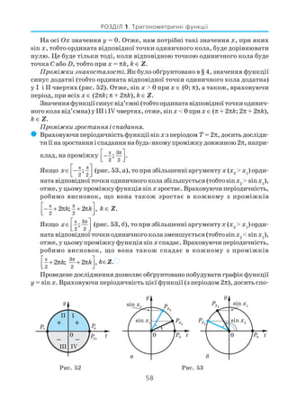 58
РОЗДІЛ 1. Тригонометричні функції
На осі Ox значення y = 0. Отже, нам потрібні такі значення x, при яких
sin x, тобто ордината відповідної точки одиничного кола, буде дорівнювати
нулю. Це буде тільки тоді, коли відповідною точкою одиничного кола буде
точка C або D, тобто при x = πk, k ∈ Z.
Проміжки знакосталості. Як було обґрунтовано в § 4, значення функції
синус додатні (тобто ордината відповідної точки одиничного кола додатна)
у I і II чвертях (рис. 52). Отже, sin x > 0 при x ∈ (0; π), а також, враховуючи
період, при всіх x ∈ (2πk; π + 2πk), k ∈ Z.
Значенняфункціїсинусвід’ємні(тобтоординатавідповідноїточкиодинич
ного кола від’ємна) у III і IV чвертях, отже, sinx < 0 при x ∈(π+ 2πk;2π + 2πk),
k ∈ Z.
Проміжки зростання і спадання.
( Враховуючи періодичність функції sin x з періодом T= 2π, досить досліди
тиїїназростанняіспаданнянабудь якомупроміжкудовжиною2π,напри
клад, на проміжку π 3
2 2
; .
π −  
Якщо
π
2 2
;x
π ∈ −  
(рис. 53,а), то при збільшенні аргументу x (x2
> x1
) орди
ната відповідної точки одиничного кола збільшується (тобто sinx2
> sinx1
),
отже, у цьому проміжку функція sinx зростає. Враховуючи періодичність,
робимо висновок, що вона також зростає в кожному з проміжків
π
2 2
2 ; 2 ,k k
π − + π + π  
k ∈ Z.
Якщо π 3
2 2
;x
π ∈  
(рис. 53, б), то при збільшенні аргументу x (x2
> x1
) орди
ната відповідної точки одиничного кола зменшується (тобто sinx2
< sinx1
),
отже, у цьому проміжку функція sin x спадає. Враховуючи періодичність,
робимо висновок, що вона також спадає в кожному з проміжків
π 3
2 2
2 ; 2 ,k k
π + π + π  
k∈Z.)
Проведене дослідження дозволяє обґрунтовано побудувати графік функції
y = sin x. Враховуючи періодичність цієї функції (з періодом 2π), досить спо
а б
Рис. 52 Рис. 53
 