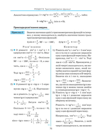 76
РОЗДІЛ 1. Тригонометричні функції
Аналогічно отримуємо:
2 2 2
2
2 2 2
cos sin cos 1
sin sin sin
1 ctg 1 ,
α α + α
α α α
+ α = + = = тобто
2
2
1
sin
1 ctg
α
α+ = (sin α ≠ 0).
Приклади розв’язання завдань
Приклад 1 Знаючизначенняоднієїзтригонометричнихфункційтаінтер
вал, у якому знаходиться α, знайдіть значення інших трьох
тригонометричнихфункцій:
1)
4
5
sin ,α = 90° < α < 180°; 2)
1
3
tg ,α = π3
2
.π < α <
Р о з в ’ я з а н н я К о м е н т а р
1) З рівності sin2
α + соs2
α = 1
одержуємо: соs2
α = 1– sin2
α. Звід
си ( )
2
2 4 9
5 25
cos 1 .α = − = Оскільки
90° < α < 180°, то соs α < 0, а зна
чить, 9 3
25 5
cos .α = − = −
Тоді
4
sin 45
cos 3 3
5
tg ,
α
α
−
α = = = −
cos 3
sin 4
ctg .
α
α
α = = −
2) З рівності tg αæсtg α = 1 отри
муємо 1
tg
ctg 3.
α
α = = Підставляє
мо в рівність 2
2
1
cos
1 tg
α
+ α = зна
чення tg α і одержуємо:
2
1 1
9 cos
1 .
α
+ = Звідси 2 9
10
cos .α =
Оскільки
π3
2
,π < α < то соs α < 0,
тоді
9 3
10 10
cos .α = − = −
1 3 1
3 10 10
sin tg cos . α = α⋅ α = ⋅ − = − 
 
1) Рівність sin2
α+ соs2
α = 1 пов’язує
sin α та соs α і дозволяє виразити
однузцихфункційчерезіншу.На
приклад, соs2
α = 1 – sin2
α. Тоді
cos sin .α α= ± −1 2 Враховуючи,у
якій чверті знаходиться α, ми мо
жемо визначити знак, який по
трібно взяти в правій частині фор
мули(цезнаккосинусавІІчверті).
Знаючи sin α і соs α, знаходимо
sin
cos
tg
α
α
α = і
cos
.
sin
ctg
α
α
α = Зазначи
мо,щопіслязнаходженняtgαзна
чення сtg α можна також знайти
із співвідношення tgαæсtgα = 1.
2) Рівність tg αæсtg α = 1 пов’язує
tg α і сtg α і дозволяє виразити
одну з цих функцій через іншу як
обернену величину.
Рівність 2
2
1
cos
1 tg
α
+ α = пов’язує
tg α та соs α і дозволяє виразити
одну з цих функцій через іншу.
Наприклад, 2
2
1
1 tg
cos .
+ α
α = Тоді
cos .
tg
α
α
= ±
+
1
1 2
Знаючи, у якій
чверті знаходиться α, ми можемо
 