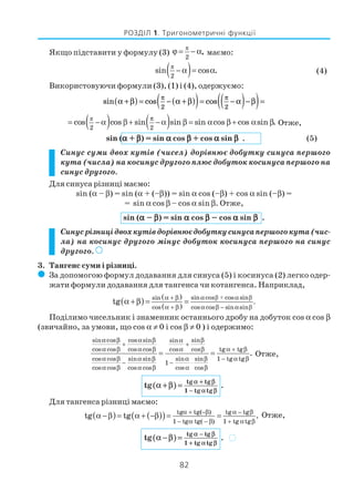 82
РОЗДІЛ 1. Тригонометричні функції
Якщо підставити у формулу (3)
π
2
,ϕ = − α маємо:
( )π
2
sin cos .− α = α (4)
Використовуючи формули (3), (1) і (4), одержуємо:
sin cos cosα β α β α β
π π
+( ) = − +( )( )= −( )−( )=
2 2
( ) ( )π
2 2
cos cos sin sin sin cos cos sin .
π
= − α β + − α β = α β + α β Отже,
sin (ααααα + βββββ) = sin ααααα cos βββββ + cos ααααα sin βββββ . (5)
Cинус суми двох кутів (чисел) дорівнює добутку синуса першого
кута (числа) на косинус другого плюс добуток косинуса першого на
синус другого.
Для синуса різниці маємо:
sin (α – β) = sin (α + (–β)) = sin α cos (–β) + cos α sin (–β) =
= sin α cos β – cos α sin β. Отже,
sin (ααααα – βββββ) = sin ααααα cos βββββ – cos ααααα sin βββββ .
Cинусрізницідвохкутівдорівнюєдобуткусинусапершогокута(чис
ла) на косинус другого мінус добуток косинуса першого на синус
другого. )))))
3. Тангенс суми і різниці.
( За допомогою формул додавання для синуса (5) і косинуса (2) легко одер
жати формули додавання для тангенса чи котангенса. Наприклад,
( )
( )
( )
β + β
β
sin cos cos sinsin
.
cos cos cos sin sin
tg
α αα + β
α + β α β − α
α +β = =
Поділимо чисельник і знаменник останнього дробу на добуток cos α cos β
(звичайно, за умови, що cos α ≠ 0 і cos β ≠ 0 ) і одержимо:
sin cos cos sin sinsin
cos cos cos cos cos cos tg tg
cos cos sin sin sin 1 tg tgsin
1
cos cos cos cos cos cos
.
α β α β βα
+ +
α β α β α β α + β
α β α β β − α βα
− − ⋅
α β α β α β
= = Отже,
( ) tg tg
1 tg tg
tg .
α + β
− α β
α +β =
Для тангенса різниці маємо:
( ) ( )( ) tg tg( ) tg tg
1 tg tg( ) 1 tg tg
tg tg .
α + −β α − β
− α − β + α β
α −β = α + −β = = Отже,
( ) tg tg
1 tg tg
tg .
α − β
+ α β
α −β = )
 