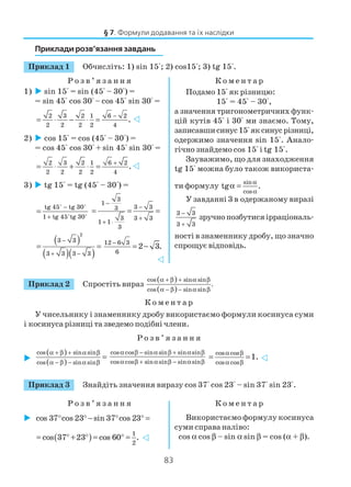 83
Приклади розв’язання завдань
Приклад 1 Обчисліть: 1) sin 15°; 2) cos15°; 3) tg 15°.
Р о з в ’ я з а н н я К о м е н т а р
§ 7. Формули додавання та їх наслідки
1) sin 15° = sin (45° – 30°) =
= sin 45° cos 30° – cos 45° sin 30° =
2 3 2 1 6 2
2 2 2 2 4
.
−
= ⋅ − ⋅ =
2) cos 15° = cos (45° – 30°) =
= cos 45° cos 30° + sin 45° sin 30° =
2 3 2 1 6 2
2 2 2 2 4
.
+
= ⋅ + ⋅ =
3) tg 15° = tg (45° – 30°) =
tg 45 tg 30
1 tg 45 tg 30
−
+
=
3
1
3 33
3 3 3
1 1
3
−
−
+
+ ⋅
= = =
( )
( )( )
2
3 3
3 3 3 3
−
+ −
= = 12 6 3
6
2 3.
−
= −
Подамо 15° як різницю:
15° = 45° – 30°,
а значення тригонометричних функ
цій кутів 45° і 30° ми знаємо. Тому,
записавшисинус15°яксинусрізниці,
одержимо значення sin 15°. Анало
гічно знайдемо cos 15° і tg 15°.
Зауважимо, що для знаходження
tg 15° можна було також використа
ти формулу
sin
cos
tg .
α
α
α =
У завданні 3 в одержаному виразі
3 3
3 3
−
+
зручно позбутися ірраціональ
ності в знаменнику дробу, що значно
спрощує відповідь.
Приклад 2 Спростіть вираз
( )
( )
cos sin sin
.
cos sin sin
α + β + α β
α − β − α β
К о м е н т а р
У чисельнику і знаменнику дробу використаємо формули косинуса суми
і косинуса різниці та зведемо подібні члени.
Р о з в ’ я з а н н я
( )
( )
cos sin sin
cos sin sin
α + β + α β
α − β − α β
=
cos cos sin sin sin sin
cos cos sin sin sin sin
α β − α β + α β
α β + α β − α β
cos cos
cos cos
1.
α β
α β
= =
Приклад 3 Знайдіть значення виразу cos 37° cos 23° – sin 37° sin 23°.
Р о з в ’ я з а н н я К о м е н т а р
cos 37 cos 23 sin 37 cos 23° ° − ° ° =
( ) 1
2
cos 37 23 cos 60 .= ° + ° = ° =
Використаємо формулу косинуса
суми справа наліво:
cos α cos β – sin α sin β = cos (α + β).
 