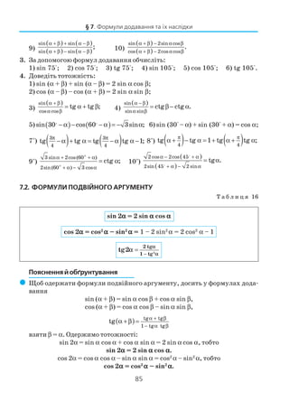 85
9)
( ) ( )
( ) ( )
sin sin
sin sin
;
α + β + α − β
α + β − α − β
10)
( )
( )
sin 2sin cos
cos 2cos cos
.
α + β − α β
α + β − α β
3. За допомогою формул додавання обчисліть:
1) sin 75°; 2) cos 75°; 3) tg 75°; 4) sin 105°; 5) cos 105°; 6) tg 105°.
4. Доведіть тотожність:
1) sin (α + β) + sin (α – β) = 2 sin α cos β;
2) cos (α – β) – cos (α + β) = 2 sin α sin β;
3)
( )sin
cos cos
tg tg ;
α + β
α β
= α + β 4)
( )sin
sin sin
ctg ctg .
α − β
α β
= β − α
5) ( ) ( )sin 30 cos 60 3sin ;− α − − α = − α 6) sin (30° – α) + sin (30° + α) = cos α;
7*
) ( ) ( )3 3
4 4
tg tg tg tg 1;
π π
− α + α = −α α − 8*
) ( ) ( )4 4
tg tg 1 tg tg ;
π π
α + − α = + α + α
9*
)
3 sin 2cos(60 )
2sin(60 ) 3 cos
ctg ;
α + + α
+ α − α
= α 10*
)
( )
( )
2 cos 2cos 45
2sin 45 2 sin
tg .
α − + α
+ α − α
= α
7.2. ФОРМУЛИ ПОДВІЙНОГО АРГУМЕНТУ
Т а б л и ц я 16
§ 7. Формули додавання та їх наслідки
Пояснення й обґрунтування
( Щоб одержати формули подвійного аргументу, досить у формулах дода
вання
sin (α + β) = sin α cos β + cos α sin β,
cos (α + β) = cos α cos β – sin α sin β,
( ) tg tg
1 tg tg
tg
α + β
− α β
α + β =
взяти β = α. Одержимо тотожності:
sin 2α = sin α cos α + cos α sin α = 2 sin α cos α, тобто
sin 2ααααα = 2 sin ααααα cos ααααα.
cos 2α = cos α cos α – sin α sin α = cos2
α – sin2
α, тобто
cos 2ααααα = cos2
ααααα – sin2
ααααα.
sin 2ααααα = 2 sin ααααα cos ααααα
cos 2ααααα = cos2
ααααα – sin2
ααααα = 1 – 2 sin2
α = 2 cos2
α – 1
−
= 2
2 tg
1 tg
tg2
α
α
α
 