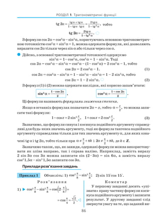 86
РОЗДІЛ 1. Тригонометричні функції
2
tg tg 2tg
1 tg tg 1 tg
tg 2 ,α + α α
− α ⋅ α − α
α = = тобто
−
= 2
2tg
1 tg
tg 2 .
α
α
α )
З формули cos 2α = cos2
α – sin2
α, користуючись основною тригонометрич
ною тотожністю cos2
α + sin2
α = 1, можна одержати формули, які дозволяють
виразити cos 2α тільки через sin α або тільки через cos α.
( Дійсно, з основної тригонометричної тотожності одержуємо
sin2
α = 1– cos2
α, cos2
α = 1 – sin2
α. Тоді
cos 2α = cos2
α – sin2
α = cos2
α – (1– cos2
α) = 2 cos2
α – 1, тобто
cos 2α = 2 cos2
α – 1. (1)
cos 2α = cos2
α – sin2
α = 1 – sin2
α – sin2
α = 1 – 2 sin2
α, тобто
cos 2α = 1 – 2 sin2
α. ) (2)
З формул (1) і (2) можна одержати наслідки, які корисно запам’ятати:
2
1 cos 2
2
sin ,
α
α
−
= 2
1 cos 2
2
cos .
α
α
+
=
Ці формули називаютьформулами зниження степеня.
Якщо в останніх формулах позначити 2α = x, тобто
2
,
x
α = то можна запи
сати такі формули:
2
2
1 cos 2 sin ,
x
x− = 2
2
1 cos 2 cos .
x
x+ = (3)
Зазначимо, що формули синуса і косинуса подвійного аргументу справед
ливі для будь яких значень аргументу, тоді як формула тангенса подвійного
аргументу справедлива тільки для тих значень аргументу α, для яких озна
чені tg α і tg 2α, тобто тільки при
2
k
π
α ≠ + π і
2
2 ,k
π
α ≠ + π де k ∈ Z.
Зазначимо також, що, як завжди, одержані формули можна використову
вати як зліва направо, так і справа наліво. Наприклад, замість виразу
2 sin 3α cos 3α можна записати sin (2æ3α) = sin 6α, а замість виразу
cos2
1,5α – sin2
1,5α записати cos 3α.
Приклади розв’язання завдань
Приклад 1 Обчисліть: 1) 2 2
8 8
cos sin ;
π π
− 2) sin 15°cos 15°.
Р о з в ’ я з а н н я К о м е н т а р
У першому завданні досить «упі
знати» праву частину формули коси
нусаподвійногоаргументуізаписати
результат. У другому завданні слід
звернути увагу на те, що заданий ви
1) ( )2 2
8 8 8
cos sin cos 2π π π
− = ⋅ =
2
4 2
cos .
π
= =
 