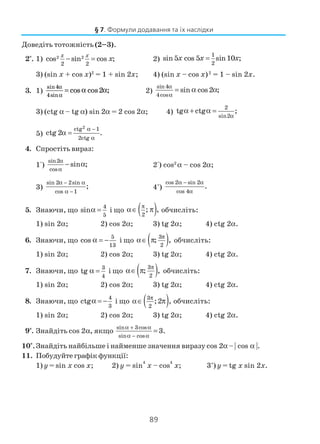 89
Доведіть тотожність (2–3).
2°. 1) 2 2
2 2
cos sin cos ;
x x
x− = 2)
1
2
sin 5 cos 5 sin10 ;x x x=
3) (sin x + cos x)2
= 1 + sin 2x; 4) (sin x – cos x)2
= 1 – sin 2x.
3. 1)
sin4
4sin
cos cos2 ;
α
α
= α α 2)
sin4
4cos
sin cos2 ;
α
α
= α α
3) (ctg α – tg α) sin 2α = 2 cos 2α; 4)
2
sin2
tg ctg ;
α
α + α =
5)
2ctg 1
2ctg
ctg 2 .
α −
α
α =
4. Спростіть вираз:
1°)
sin2
cos
sin ;
α
α
− α 2°) cos2
α – cos 2α;
3)
sin 2 2sin
cos 1
;
α − α
α −
4*
)
cos 2 sin 2
cos 4
.
α − α
α
5. Знаючи, що
4
5
sinα = і що ( )2
; ,
π
α∈ π обчисліть:
1) sin 2α; 2) cos 2α; 3) tg 2α; 4) ctg 2α.
6. Знаючи, що
5
13
cos α = − і що ( )3
2
; ,
π
α∈ π обчисліть:
1) sin 2α; 2) cos 2α; 3) tg 2α; 4) ctg 2α.
7. Знаючи, що
3
4
tg α = і що ( )3
2
; ,
π
α∈ π обчисліть:
1) sin 2α; 2) cos 2α; 3) tg 2α; 4) ctg 2α.
8. Знаючи, що
4
3
ctgα = − і що ( )3
2
;2 ,
π
α∈ π обчисліть:
1) sin 2α; 2) cos 2α; 3) tg 2α; 4) ctg 2α.
9*
. Знайдіть cos 2α, якщо
sin 3cos
sin cos
3.
α + α
α − α
=
10*
.Знайдіть найбільше і найменше значення виразу cos 2α – | cos α |.
11. Побудуйте графік функції:
1) y = sin x cos x; 2) y = sin
4
x – cos
4
x; 3*
) y = tg x sin 2x.
§ 7. Формули додавання та їх наслідки
 